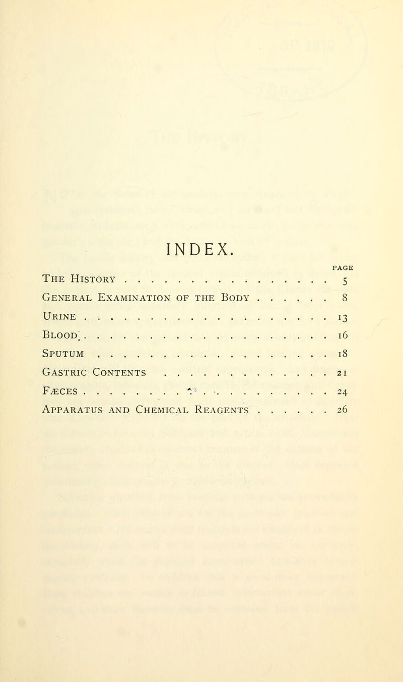NDEX PAGE The History 5 General Examination of the Body 8 Urine 13 Blood; 16 Sputum 18 Gastric Contents 21 F^CES . '. . ■ 24 Apparatus and Chemical Reagents 26