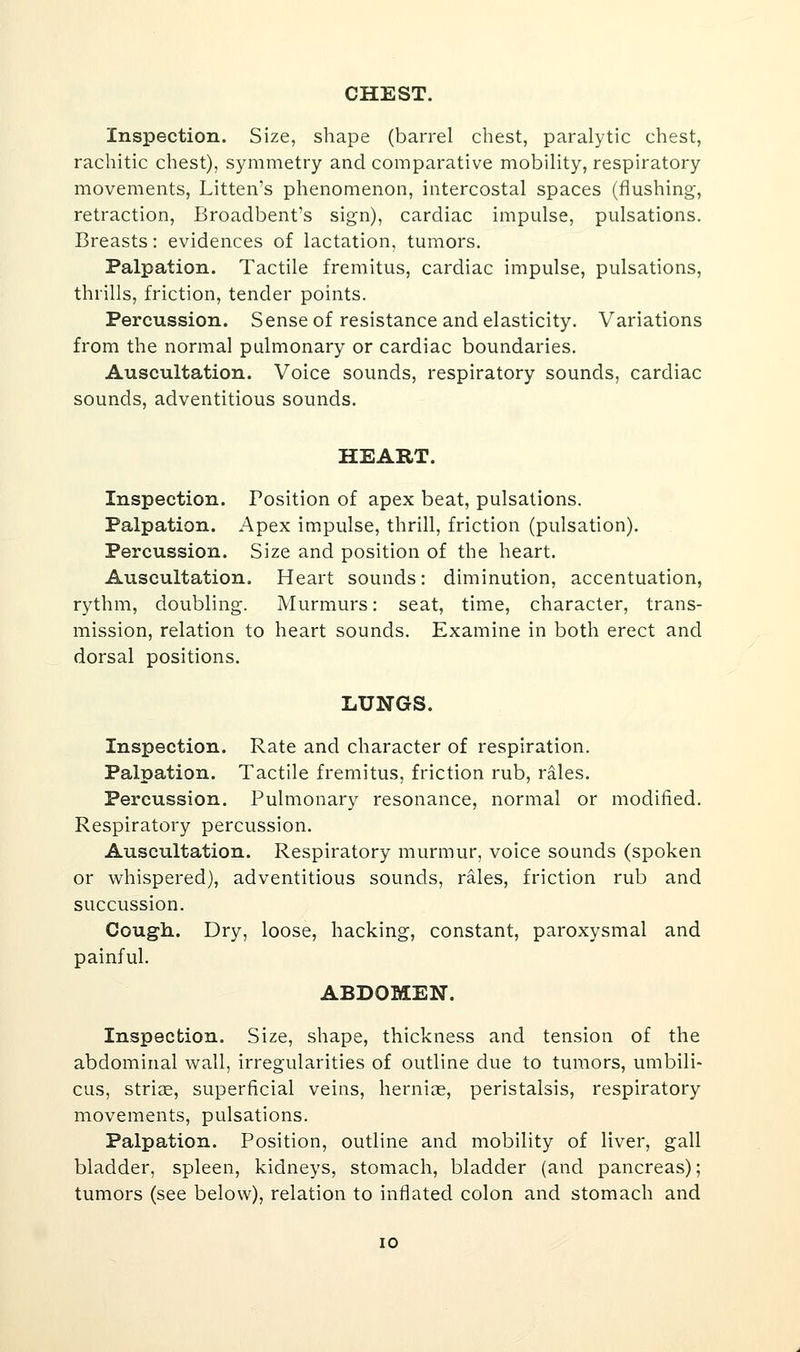 CHEST. Inspection. Size, shape (barrel chest, paralytic chest, rachitic chest), symmetry and comparative mobility, respiratory movements, Litten's phenomenon, intercostal spaces (flushing, retraction, Broadbent's sign), cardiac impulse, pulsations. Breasts: evidences of lactation, tumors. Palpation. Tactile fremitus, cardiac impulse, pulsations, thrills, friction, tender points. Percussion. Sense of resistance and elasticity. Variations from the normal pulmonary or cardiac boundaries. Auscultation. Voice sounds, respiratory sounds, cardiac sounds, adventitious sounds. HEART. Inspection. Position of apex beat, pulsations. Palpation. Apex impulse, thrill, friction (pulsation). Percussion. Size and position of the heart. Auscultation. Heart sounds: diminution, accentuation, rythm, doubling. Murmurs: seat, time, character, trans- mission, relation to heart sounds. Examine in both erect and dorsal positions. LUNGS. Inspection. Rate and character of respiration. Palpation. Tactile fremitus, friction rub, rales. Percussion. Pulmonary resonance, normal or modified. Respiratory percussion. Auscultation. Respiratory murmur, voice sounds (spoken or whispered), adventitious sounds, rales, friction rub and succussion. Cough.. Dry, loose, hacking, constant, paroxysmal and painful. ABDOMEN. Inspection. Size, shape, thickness and tension of the abdominal wall, irregularities of outline due to tumors, umbili- cus, striae, superficial veins, hernias, peristalsis, respiratory movements, pulsations. Palpation. Position, outline and mobility of liver, gall bladder, spleen, kidneys, stomach, bladder (and pancreas); tumors (see below), relation to inflated colon and stomach and 10
