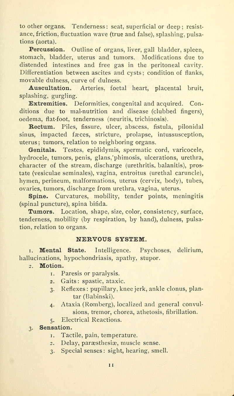 to other organs. Tenderness: seat, superficial or deep ; resist- ance, friction, fluctuation wave (true and false), splashing, pulsa- tions (aorta). Percussion. Outline of organs, liver, gall bladder, spleen, stomach, bladder, uterus and tumors. Modifications due to distended intestines and free gas in the peritoneal cavity. Differentiation between ascites and cysts; condition of flanks, movable dulness, curve of dulness. Auscultation. Arteries, foetal heart, placental bruit, splashing, gurgling. Extremities. Deformities, congenital and acquired. Con- ditions due to mal-nutrition and disease (clubbed fingers)^ oedema, flat-foot, tenderness (neuritis, trichinosis). Rectum. Piles, fissure, ulcer, abscess, fistula, pilonidal sinus, impacted fasces, stricture, prolapse, intussusception, uterus; tumors, relation to neighboring organs. Genitals. Testes, epididymis, spermatic cord, varicocele, hydrocele, tumors, penis, glans,'phimosis, ulcerations, urethra, character of the stream, discharge (urethritis, balanitis), pros- tate (vesiculae seminales), vagina, entroitus (urethal caruncle), hymen, perineum, malformations, uterus (cervix, body), tubes, ovaries, tumors, discharge from urethra, vagina, uterus. Spine. Curvatures, mobility, tender points, meningitis (spinal puncture), spina bifida. Tumors. Location, shape, size, color, consistency, surface, tenderness, mobility (by respiration, by hand), dulness, pulsa- tion, relation to organs. NERVOUS SYSTEM. 1. Mental State. Intelligence. Psychoses, delirium, hallucinations, hypochondriasis, apathy, stupor. 2. Motion. 1. Paresis or paralysis. 2. Gaits: spastic, ataxic. 3. Reflexes : pupillary, knee jerk, ankle clonus, plan- tar (Babinski). 4. Ataxia (Romberg), localized and general convul- sions, tremor, chorea, athetosis, fibrillation. 5. Electrical Reactions. 3. Sensation. 1. Tactile, pain, temperature. 2. Delay, parsesthesice, muscle sense. 3. Special senses : sight, hearing, smell.