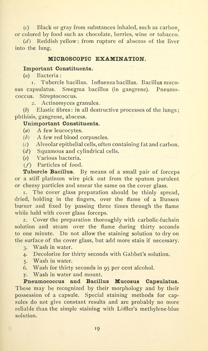(c) Black or gray from substances inhaled, such as carbon or colored by food such as chocolate, berries, wine or tobacco. (t^) Reddish yellow: from rupture of abscess of the liver into the lung. MICROSCOPIC EXAMINATION. Important Constituents. (a) Bacteria: 1. Tubercle bacillus. Influenza bacillus. Bacillus muco- sus capsulatus. Smegma bacillus (in gangrene). Pneumo- coccus. Streptococcus. 2. Actinomyces granules. (d) Elastic fibres: in all destructive processes of the lungs; phthisis, gangrene, abscess. Unimportant Constituents. (a) A few leucocytes. (d) A few red blood corpuscles. (c) Alveolar epithelial cells, often containing fat and carbon. (d) Squamous and cylindrical cells. ((?) Various bacteria. (/) Particles of food. Tubercle Bacillus. By means of a small pair of forceps or a stiff platinum wire pick out from the sputum purulent or cheesy particles and smear the same on the cover glass. 1. The cover glass preparation should be thinly spread, dried, holding in the fingers, over the flame of a Bunsen burner and fixed by passing three times through the flame while held with cover glass forceps. 2. Cover the preparation thoroughly with carbolic-fuchsin solution and steam over the flame during thirty seconds to one minute. Do not allow the staining solution to dry on the surface of the cover glass, but add more stain if necessary. 3. Wash in water. 4. Decolorize for thirty seconds with Gabbet's solution. 5. Wash in water. 6. Wash for thirty seconds in 95 per cent alcohol. 7. Wash in water and mount. Pneumococcus and Bacillus Mucosus Capsulatus. These may be recognized by their morphology and by their possession of a capsule. Special staining methods for cap- sules do not give constant results and are probably no more reliable than the simple staining with Loffler's methylene-blue solution. 19