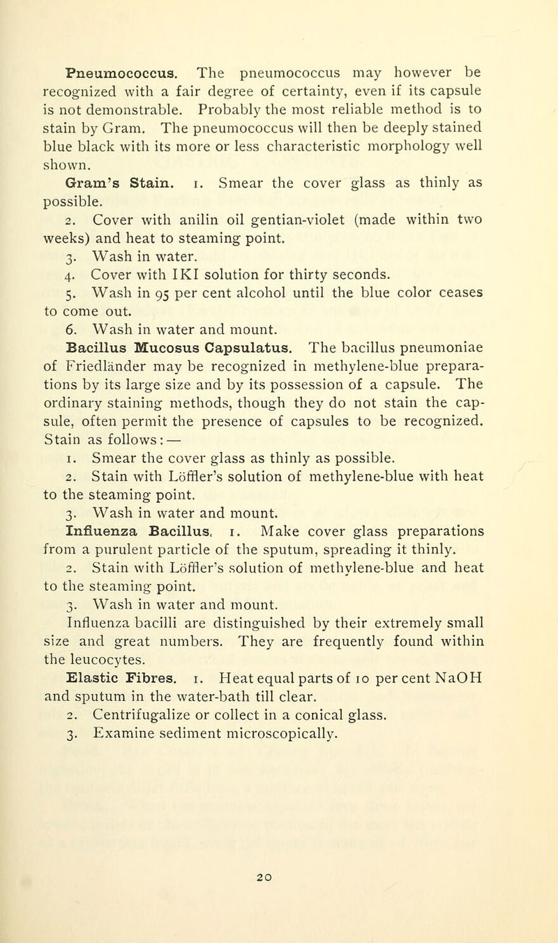 Pneumococcus. The pneumococcus may however be recognized with a fair degree of certainty, even if its capsule is not demonstrable. Probably the most reliable method is to stain by Gram. The pneumococcus will then be deeply stained blue black with its more or less characteristic morphology well shown. Gram's Stain, i. Smear the cover glass as thinly as possible. 2. Cover with anilin oil gentian-violet (made within two weeks) and heat to steaming point. 3. Wash in water. 4. Cover with IKI solution for thirty seconds. 5. Wash in 95 per cent alcohol until the blue color ceases to come out. 6. Wash in water and mount. Bacillus Mucosus Capsulatus. The bacillus pneumoniae of Friedlander may be recognized in methylene-blue prepara- tions by its large size and by its possession of a capsule. The ordinary staining methods, though they do not stain the cap- sule, often permit the presence of capsules to be recognized. Stain as follows : — 1. Smear the cover glass as thinly as possible. 2. Stain with Loffler's solution of methylene-blue with heat to the steaming point. 3. Wash in water and mount. Influenza Bacillus, i. Make cover glass preparations from a purulent particle of the sputum, spreading it thinly. 2. Stain with Loffler's solution of methylene-blue and heat to the steaming point. 3. Wash in water and mount. Influenza bacilli are distinguished by their extremely small size and great numbers. They are frequently found within the leucocytes. Elastic Fibres, i. Heat equal parts of 10 per cent NaOH and sputum in the water-bath till clear. 2. Centrifugalize or collect in a conical glass. 3. Examine sediment microscopically. 20
