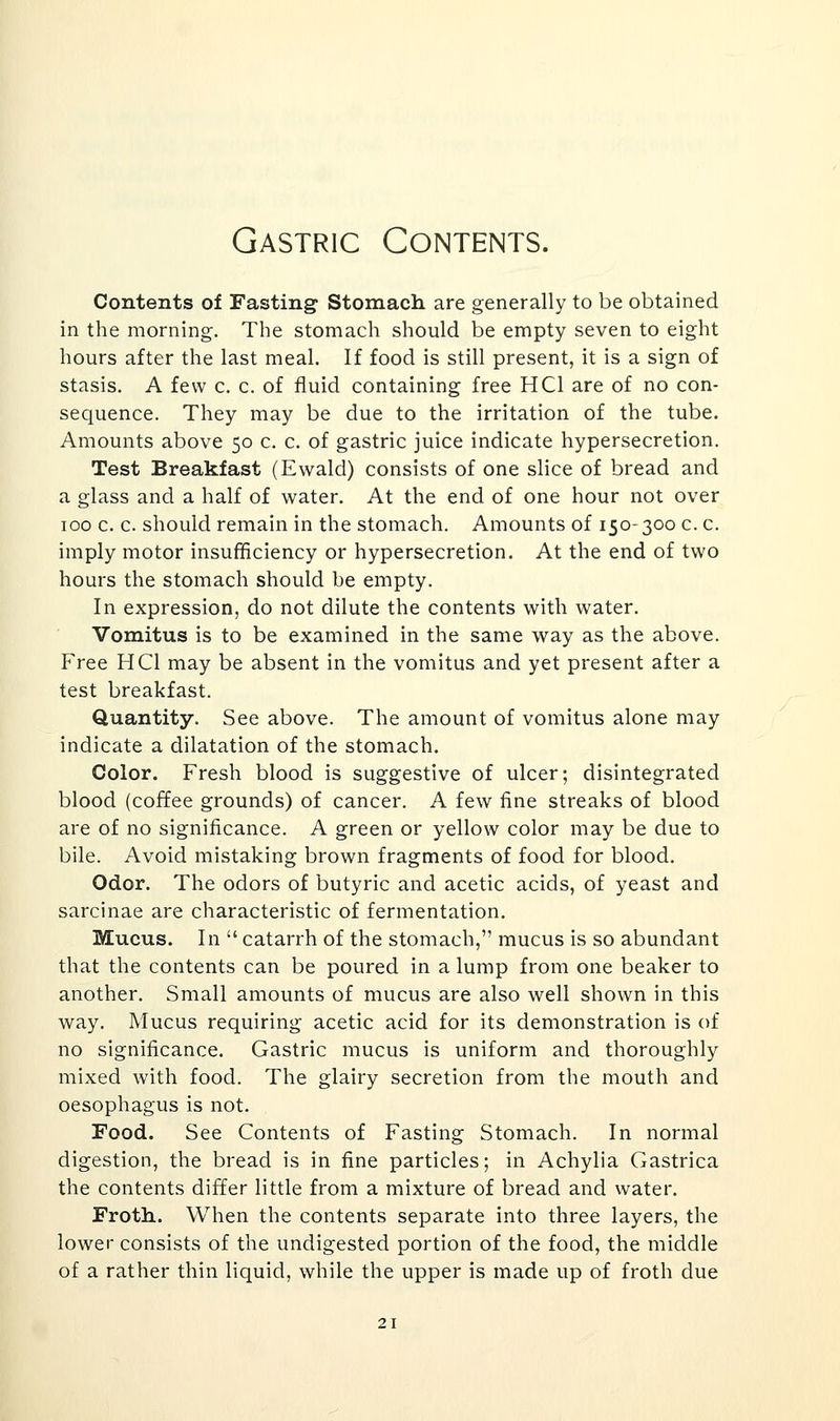 Gastric Contents. Contents of Fasting Stomach are generally to be obtained in the morning. The stomach should be empty seven to eight hours after the last meal. If food is still present, it is a sign of stasis. A few c. c. of fluid containing free HCl are of no con- sequence. They may be due to the irritation of the tube. Amounts above 50 c. c. of gastric juice indicate hypersecretion. Test Breakfast (Ewald) consists of one slice of bread and a glass and a half of water. At the end of one hour not over 100 c. c. should remain in the stomach. Amounts of 150-300 c. c. imply motor insufficiency or hypersecretion. At the end of two hours the stomach should be empty. In expression, do not dilute the contents with water. Vomitus is to be examined in the same way as the above. Free HCl may be absent in the vomitus and yet present after a test breakfast. Quantity. See above. The amount of vomitus alone may indicate a dilatation of the stomach. Color. Fresh blood is suggestive of ulcer; disintegrated blood (coffee grounds) of cancer. A few fine streaks of blood are of no significance. A green or yellow color may be due to bile. Avoid mistaking brown fragments of food for blood. Odor. The odors of butyric and acetic acids, of yeast and sarcinae are characteristic of fermentation. Mucus. In  catarrh of the stomach, mucus is so abundant that the contents can be poured in a lump from one beaker to another. Small amounts of mucus are also well shown in this way. Mucus requiring acetic acid for its demonstration is of no significance. Gastric mucus is uniform and thoroughly mixed with food. The glairy secretion from the mouth and oesophagus is not. Food. See Contents of Fasting Stomach. In normal digestion, the bread is in fine particles; in Achylia Gastrica the contents differ little from a mixture of bread and water. Froth. When the contents separate into three layers, the lower consists of the undigested portion of the food, the middle of a rather thin liquid, while the upper is made up of froth due
