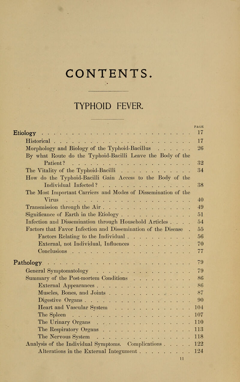 CONTENTS. TYPHOID FEVER. PAGE Etiology 17 Historical 17 Morphology and Biology of the Typhoid-Bacillus 26 By what Route do the Typhoid-Bacilli Leave the Body of the Patient? 32 The Vitality of the Typhoid-Bacilli 34 How do the Typhoid-Bacilli Gain Access to the Body of the Individual Infected ? 38 The Most Important Carriers and Modes of Dissemination of the Virus 40 Transmission through the Air 49 Significance of Earth in the Etiology 51 Infection and Dissemination through Household Articles .... 54 Factors that Favor Infection and Dissemination of the Disease . 55 Factors Relating to the Individual 56 External, not Individual, Influences 70 Conclusions 77 Pathology . ..' 79 General Symptomatology 79 Summary of the Post-mortem Conditions 86 External Appearances 86 Muscles, Bones, and Joints 87 Digestive Organs 90 Heart and Vascular System 104 The Spleen 107 The Urinary Organs 110 The Respiratory Organs 113 The Nervous System 118 Analysis of the Individual Symptoms. Complications 122 Alterations in the External Integument 124 n