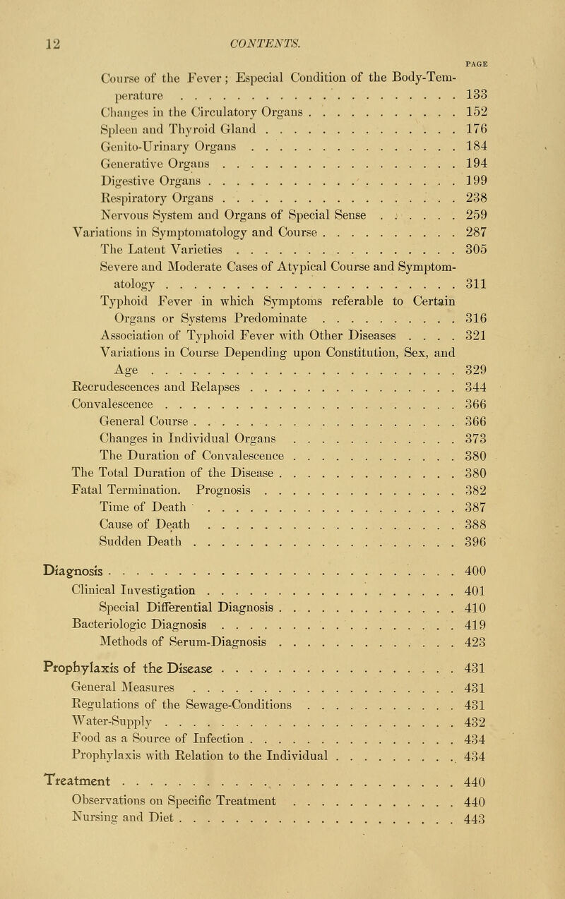 PAGE Course of the Fever; Especial Condition of the Body-Tem- perature 133 Changes in the Circulatory Organs 152 Spleen and Thyroid Gland 176 Genito-Urinary Organs 184 Generative Organs 194 Digestive Organs 199 Respiratory Organs 238 Nervous System and Organs of Special Sense .;.... 259 Variations in Symptomatology and Course 287 The Latent Varieties 305 Severe and Moderate Cases of Atypical Course and Symptom- atology 311 Typhoid Fever in which Symptoms referable to Certain Organs or Systems Predominate 316 Association of Typhoid Fever with Other Diseases . . . . 321 Variations in Course Depending upon Constitution, Sex, and Age 329 Recrudescences and Relapses 344 Convalescence 366 General Course 366 Changes in Individual Organs 373 The Duration of Convalescence 380 The Total Duration of the Disease 380 Fatal Termination. Prognosis 382 Time of Death 387 Cause of Death 388 Sudden Death 396 Diagnosis . 400 Clinical Investigation 401 Special Differential Diagnosis 410 Bacteriologic Diagnosis . 419 Methods of Serum-Diagnosis 423 Prophylaxis of the Disease 431 General Measures 431 Regulations of the Sewage-Conditions 431 Water-Supply 432 Food as a Source of Infection 434 Prophylaxis with Relation to the Individual 434 Treatment 440 Observations on Specific Treatment 440 Nursing and Diet 443