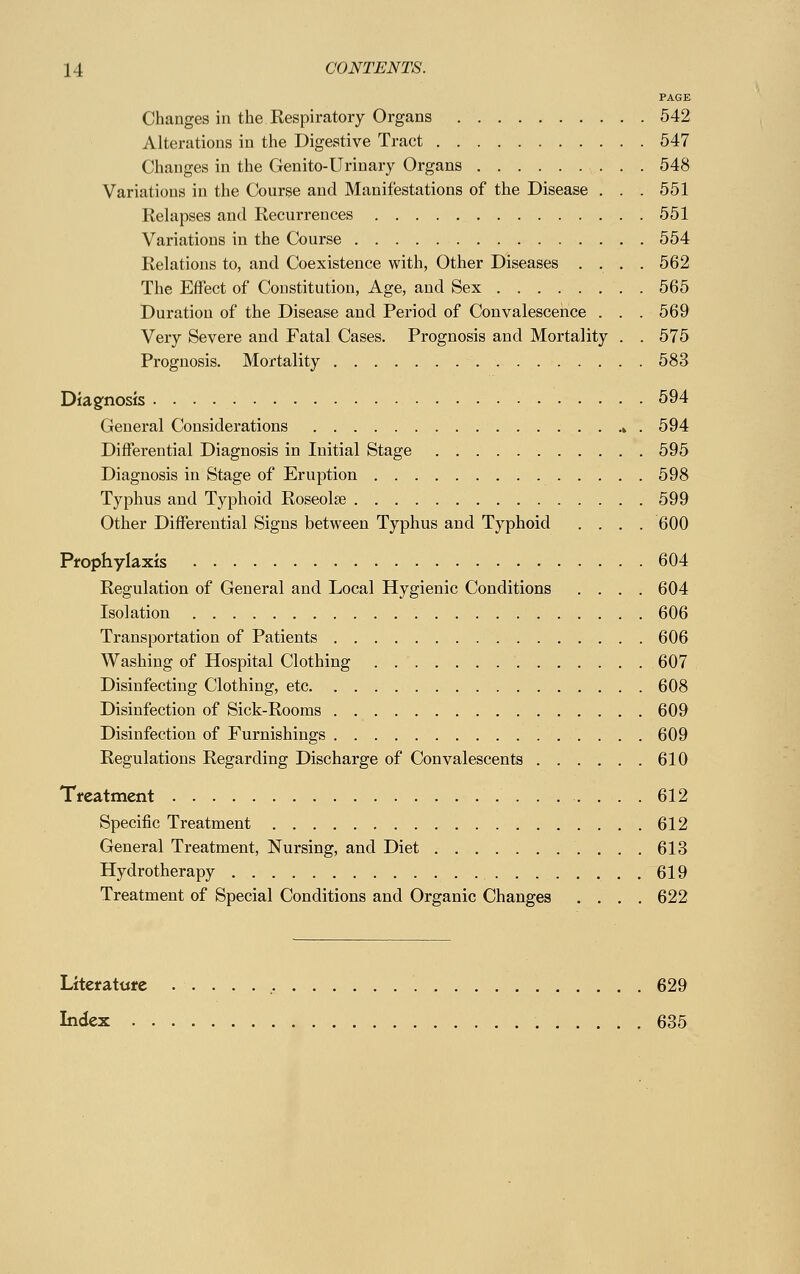 PAGE Changes in the Respiratory Organs 542 Alterations in the Digestive Tract 547 Changes in the Genito-Urinary Organs 548 Variations in the Course and Manifestations of the Disease . . . 551 Relapses and Recurrences 551 Variations in the Course 554 Relations to, and Coexistence with, Other Diseases .... 562 The Effect of Constitution, Age, and Sex . 565 Duration of the Disease and Period of Convalescence . . . 569 Very Severe and Fatal Cases. Prognosis and Mortality . . 575 Prognosis. Mortality 583 Diagnosis 594 General Considerations k . 594 Differential Diagnosis in Initial Stage 595 Diagnosis in Stage of Eruption 598 Typhus and Typhoid Roseolse 599 Other Differential Signs between Typhus and Typhoid .... 600 Prophylaxis 604 Regulation of General and Local Hygienic Conditions .... 604 Isolation 606 Transportation of Patients 606 Washing of Hospital Clothing 607 Disinfecting Clothing, etc 608 Disinfection of Sick-Rooms 609 Disinfection of Furnishings 609 Regulations Regarding Discharge of Convalescents 610 Treatment 612 Specific Treatment 612 General Treatment, Nursing, and Diet 613 Hydrotherapy 619 Treatment of Special Conditions and Organic Changes .... 622 Literature 629 Index 635