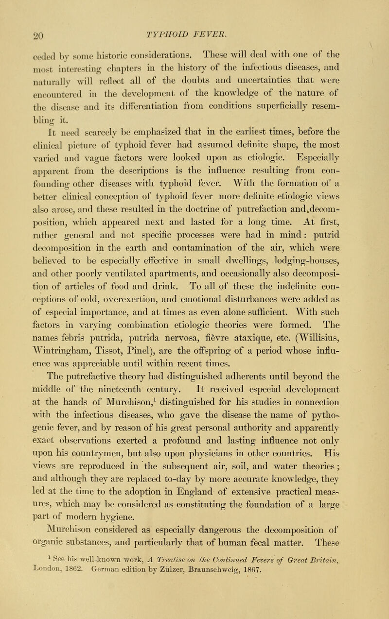 ceded by sonic historic considerations. These will deal with one of the most interesting chapters in the history of the infectious diseases, and naturally will reflect all of the doubts and uncertainties that were encountered in the development of the knowledge of the nature of the disease and its differentiation from conditions superficially resem- bling it. It need scarcely be emphasized that in the earliest times, before the clinical picture of typhoid fever had assumed definite shape, the most varied and vague factors were looked upon as etiologic. Especially apparent from the descriptions is the influence resulting from con- founding other diseases with typhoid fever. With the formation of a better clinical conception of typhoid fever more definite etiologic views also arose, and these resulted in the doctrine of putrefaction and»decom- position, which appeared next and lasted for a long time. At first, rather general and not specific processes were had in mind : putrid decomposition in the earth and contamination of the air, which were believed to be especially effective in small dwellings, lodging-houses, and other poorly ventilated apartments, and occasionally also decomposi- tion of articles of food and drink. To all of these the indefinite con- ceptions of cold, overexertion, and emotional disturbances were added as of especial importance, and at times as even alone sufficient. With such factors in varying combination etiologic theories were formed. The names febris putrida, putrida nervosa, fievre ataxique, etc. (Willisius, Wintringham, Tissot, Pinel), are the offspring of a period whose influ- ence was appreciable until within recent times. The putrefactive theory had distinguished adherents until beyond the middle of the nineteenth century. It received especial development at the hands of Murchison,1 distinguished for his studies in connection with the infectious diseases, who gave the disease the name of pytho- genie fever, and by reason of his great personal authority and apparently exact observations exerted a profound and lasting influence not only upon his countrymen, but also upon physicians in other countries. His views are reproduced in the subsequent air, soil, and water theories; and although they are replaced to-day by more accurate knowledge, they led at the time to the adoption in England of extensive practical meas- ures, which may be considered as constituting the foundation of a large part of modern hygiene. Murchison considered as especially dangerous the decomposition of organic substances, and particularly that of human fecal matter. These 1 See his well-known work, A Treatise on the Continued Fevers of Great Britain,. London, 1862. German edition by Zülzer, Braunschweig, 1867.