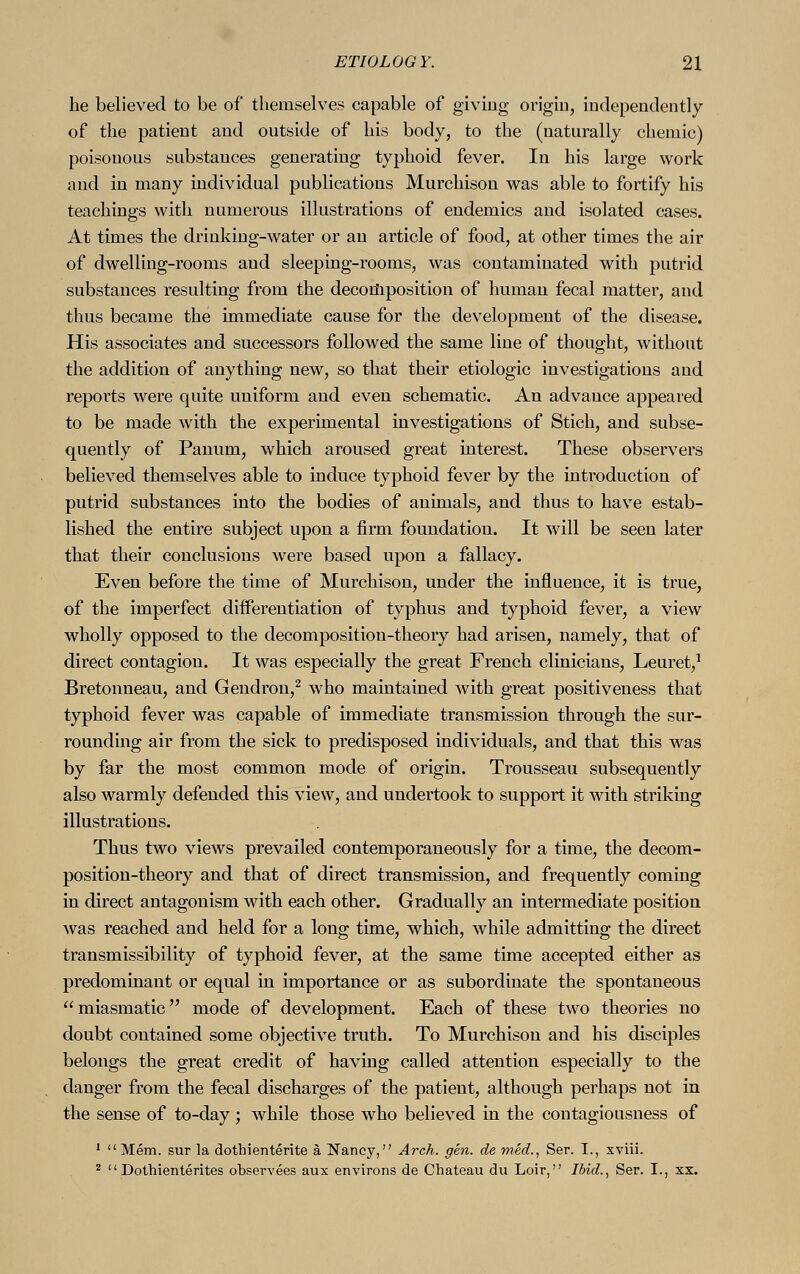 be believed to be of themselves capable of giving origin, independently of the patient and outside of his body, to the (naturally chemic) poisonous substances generating typhoid fever. In his large work and in many individual publications Murchison was able to fortify his teachings with numerous illustrations of endemics and isolated cases. At times the drinking-water or an article of food, at other times the air of dwelling-rooms and sleeping-rooms, was contaminated with putrid substances resulting from the decomposition of human fecal matter, and thus became the immediate cause for the development of the disease. His associates and successors followed the same line of thought, without the addition of anything new, so that their etiologic investigations and reports were quite uniform and even schematic. An advance appeared to be made with the experimental investigations of Stich, and subse- quently of Panum, which aroused great interest. These observers believed themselves able to induce typhoid fever by the introduction of putrid substances into the bodies of animals, and thus to have estab- lished the entire subject upon a firm foundation. It will be seen later that their conclusions were based upon a fallacy. Even before the time of Murchison, under the influence, it is true, of the imperfect differentiation of typhus and typhoid fever, a view wholly opposed to the decomposition-theory had arisen, namely, that of direct contagion. It was especially the great French clinicians, Leuret,1 Bretonneau, and Gendron,2 who maintained with great positiveness that typhoid fever was capable of immediate transmission through the sur- rounding air from the sick to predisposed individuals, and that this was by far the most common mode of origin. Trousseau subsequently also warmly defended this view, and undertook to support it with striking illustrations. Thus two views prevailed contemporaneously for a time, the decom- position-theory and that of direct transmission, and frequently coming in direct antagonism with each other. Gradually an intermediate position was reached and held for a long time, which, while admitting the direct transmissibility of typhoid fever, at the same time accepted either as predominant or equal in importance or as subordinate the spontaneous miasmatic mode of development. Each of these two theories no doubt contained some objective truth. To Murchison and his disciples belongs the great credit of having called attention especially to the danger from the fecal discharges of the patient, although perhaps not in the sense of to-day ; while those who believed in the contagiousness of 1 Mem. sur la dothienterite ä Nancy, Arch. gen. de med., Ser. I., xviii. 2 Dothienterites observees aux environs de Chateau du Loir, Ibid., Ser. I., xx.