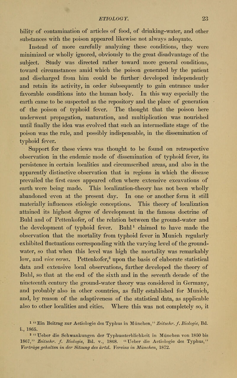 bility of contamination of articles of food, of drinking-water, and other substances with the poison appeared likewise not always adequate. Instead of more carefully analyzing these conditions, they were minimized or wholly ignored, obviously to the great disadvantage of the subject. Study was directed rather toward more general conditions, toward circumstances amid which the poison generated by the patient and discharged from him could be further developed independently and retain its activity, in order subsequently to gain entrance under favorable conditions into the human body. In this way especially the earth came to be suspected as the repository and the place of generation of the poison of typhoid fever. The thought that the poison here underwent propagation, maturation, and multiplication was nourished until finally the idea was evolved that such an intermediate stage of the poison was the rule, and possibly indispensable, in the dissemination of typhoid fever. Support for these views was thought to be found on retrospective observation in the endemic mode of dissemination of typhoid fever, its persistence in certain localities and circumscribed areas, and also in the apparently distinctive observation that in regions in which the disease prevailed the first cases appeared often where extensive excavations of earth were being made. This localization-theory has not been wholly abandoned even at the present day. In one or another form it still materially influences etiologic conceptions. This theory of localization attained its highest degree of development in the famous doctrine of Buhl and of Pettenkofer, of the relation between the ground-water and the development of typhoid fever. Buhl1 claimed to have made the observation that the mortality from typhoid fever in Munich regularly exhibited fluctuations corresponding with the varying level of the ground- water, so that when this level was high the mortality was remarkably low, and vice versa. Pettenkofer,2 upon the basis of elaborate statistical data and extensive local observations, further developed the theory of Buhl, so that at the end of the sixth and in the seventh decade of the nineteenth century the ground-water theory was considered in Germany, and probably also in other countries, as fully established for Munich, and, by reason of the adaptiveness of the statistical data, as applicable also to other localities and cities. Where this was not completely so, it 1 Ein Beitrag zur Aetiologie des Typhus in München, Zeitsehr. f. Biologie, Bd. i., 1865. 2  Ueber die Schwankungen der Typhussterblichkeit in München von 1850 bis 1867, Zeitschr. f. Biologie, Bd. v., 1868. Ueber die Aetiologie des Typhus, Vorträge gehalten in der Sitzung des ärtzl. Vereins in München, 1872.