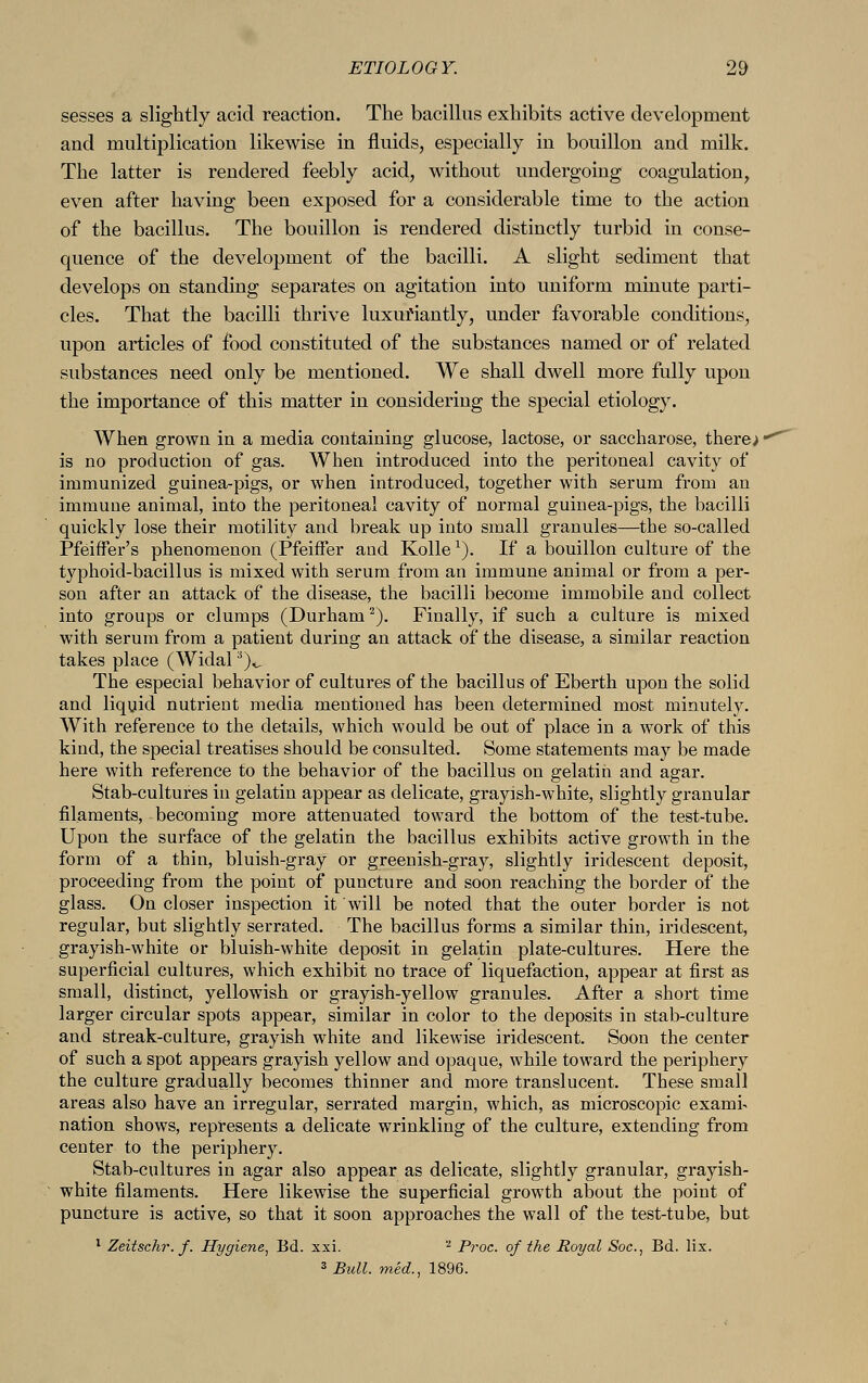 sesses a slightly acid reaction. The bacillus exhibits active development and multiplication likewise in fluids, especially in bouillon and milk. The latter is rendered feebly acid, without undergoing coagulation, even after having been exposed for a considerable time to the action of the bacillus. The bouillon is rendered distinctly turbid in conse- quence of the development of the bacilli. A slight sediment that develops on standing separates on agitation into uniform minute parti- cles. That the bacilli thrive luxuriantly, under favorable conditions, upon articles of food constituted of the substances named or of related substances need only be mentioned. We shall dwell more fully upon the importance of this matter in considering the special etiology. When grown in a media containing glucose, lactose, or saccharose, there> is no production of gas. When introduced into the peritoneal cavity of immunized guinea-pigs, or when introduced, together with serum from an immune animal, into the peritoneal cavity of normal guinea-pigs, the bacilli quickly lose their motility and break up into small granules—the so-called Pfeiffer's phenomenon (Pfeiffer and Kolle *). If a bouillon culture of the typhoid-bacillus is mixed with serum from an immune animal or from a per- son after an attack of the disease, the bacilli become immobile and collect into groups or clumps (Durham2). Finally, if such a culture is mixed with serum from a patient during an attack of the disease, a similar reaction takes place (Widal;i)^ The especial behavior of cultures of the bacillus of Eberth upon the solid and liquid nutrient media mentioned has been determined most minutely. With reference to the details, which would be out of place in a work of this kind, the special treatises should be consulted. Some statements may be made here with reference to the behavior of the bacillus on gelatin and agar. Stab-cultures in gelatin appear as delicate, grayish-white, slightly granular filaments, becoming more attenuated toward the bottom of the test-tube. Upon the surface of the gelatin the bacillus exhibits active growth in the form of a thin, bluish-gray or greenish-gray, slightly iridescent deposit, proceeding from the point of puncture and soon reaching the border of the glass. On closer inspection it will be noted that the outer border is not regular, but slightly serrated. The bacillus forms a similar thin, iridescent, grayish-white or bluish-white deposit in gelatin plate-cultures. Here the superficial cultures, which exhibit no trace of liquefaction, appear at first as small, distinct, yellowish or grayish-yellow granules. After a short time larger circular spots appear, similar in color to the deposits in stab-culture and streak-culture, grayish white and likewise iridescent. Soon the center of such a spot appears grayish yellow and opaque, while toward the periphery the culture gradually becomes thinner and more translucent. These small areas also have an irregular, serrated margin, which, as microscopic exami^ nation shows, represents a delicate wrinkling of the culture, extending from center to the periphery. Stab-cultures in agar also appear as delicate, slightly granular, grayish- white filaments. Here likewise the superficial growth about the point of puncture is active, so that it soon approaches the wall of the test-tube, but 1 Zeitsehr. f. Hygiene, Bd. xxi. '2 Proc. of the Royal Soc, Bd. lix. 3 Bull, mid., 1896.