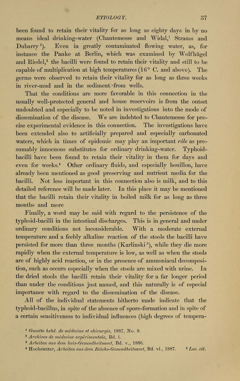 been found to retain their vitality for as long as eighty days in by no means ideal drinking-water (Chantemesse and Widal,1 Strauss and Dubarry2). Even in greatly contaminated flowing water, as, for instance the Panke at Berlin, which was examined by Wolfhügel and Riedel,3 the bacilli were found to retain their vitality and still to be capable of multiplication at high temperatures (16° C. and above). The germs were observed to retain their vitality for as long as three weeks in river-mud and in the sediment -from wells. That the conditions are more favorable in this connection in the usually well-protected general and house reservoirs is from the outset undoubted and especially to be noted in investigations into the mode of dissemination of the disease. We. are indebted to Chantemesse for pre- cise experimental evidence in this connection. The investigations have been extended also to artificially prepared and especially carbonated waters, which in times of epidemic may play an important role as pre- sumably innocuous substitutes for ordinary drinking-water. Typhoid- bacilli have been found to retain their vitality in them for days and even for weeks.4 Other ordinary fluids, and especially bouillon, have already been mentioned as good preserving and nutrient media for the bacilli. Not less important in this connection also is milk, and to this detailed reference will be made later. In this place it may be mentioned that the bacilli retain their vitality in boiled milk for as long as three months and more Finally, a word may be said with regard to the persistence of the typhoid-bacilli in the intestinal discharges. This is in general and under ordinary conditions not inconsiderable. With a moderate external temperature and a feebly alkaline reaction of the stools the bacilli have persisted for more than three months (Karlinski5), while they die more rapidly when the external temperature is low, as well as when the stools are of highly acid reaction, or in the presence of ammoniacal decomposi- tion, such as occurs especially when the stools are mixed with urine. In the dried stools the bacilli retain their vitality for a far longer period than under the conditions just named, and this naturally is of especial importance with regard to the dissemination of the disease. All of the individual statements hitherto made indicate that the typhoid-bacillus, in spite of the absence of spore-formation and in spite of a certain sensitiveness to individual influences (high degrees of tempera- 1 Gazette hebd. de medecine et Chirurgie, 1887, No. 9. 2 Archives de medecine expe?*ime?itale, Bd. i. 3 Arbeiten aus dem kais-Gesundheitsamt, Bd. v., 1886. 4 Hochstetter, Arbeiten aus dem Reichs-Gesundheitsamt, Bd. vi., 1887. 5 Loc. cit.