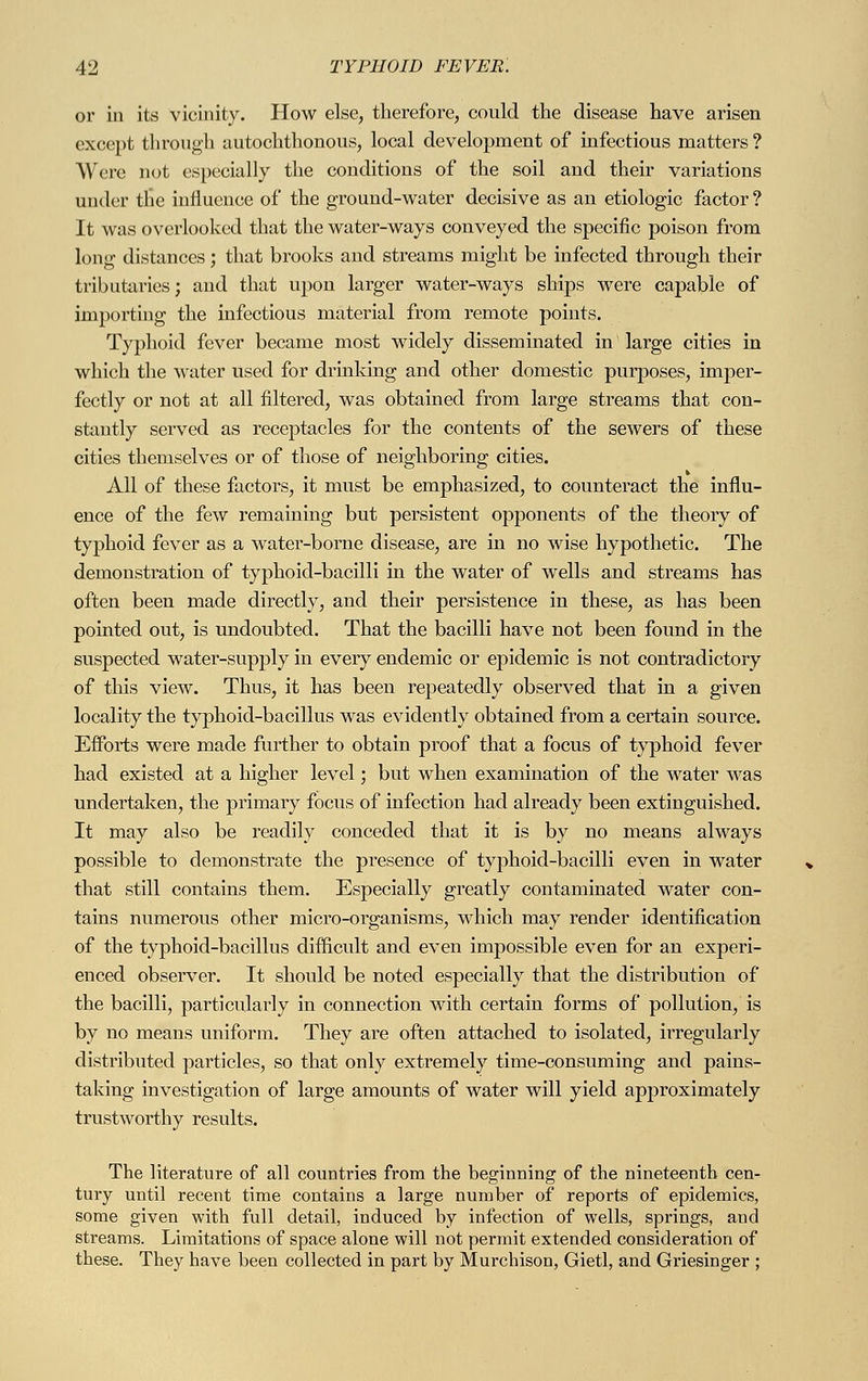 or in its vicinity. How else, therefore, conld the disease have arisen except through autochthonous, local development of infectious matters ? Were not especially the conditions of the soil and their variations under the influence of the ground-water decisive as an etiologic factor ? It was overlooked that the water-ways conveyed the specific poison from long distances; that brooks and streams might be infected through their tributaries; and that upon larger water-ways ships were capable of importing the infectious material from remote points. Typhoid fever became most widely disseminated in large cities in which the water used for drinking and other domestic purposes, imper- fectly or not at all filtered, was obtained from large streams that con- stantly served as receptacles for the contents of the sewers of these cities themselves or of those of neighboring cities. All of these factors, it must be emphasized, to counteract the influ- ence of the few remaining but persistent opponents of the theory of typhoid fever as a water-borne disease, are in no wise hypothetic. The demonstration of typhoid-bacilli in the water of wells and streams has often been made directly, and their persistence in these, as has been pointed out, is undoubted. That the bacilli have not been found in the suspected water-supply in every endemic or epidemic is not contradictory of this view. Thus, it has been repeatedly observed that in a given locality the typhoid-bacillus was evidently obtained from a certain source. Efforts were made further to obtain proof that a focus of typhoid fever had existed at a higher level; but when examination of the water was undertaken, the primary focus of infection had already been extinguished. It may also be readily conceded that it is by no means always possible to demonstrate the presence of typhoid-bacilli even in water that still contains them. Especially greatly contaminated water con- tains numerous other micro-organisms, which may render identification of the typhoid-bacillus difficult and even impossible even for an experi- enced observer. It should be noted especially that the distribution of the bacilli, particularly in connection with certain forms of pollution, is by no means uniform. They are often attached to isolated, irregularly distributed particles, so that only extremely time-consuming and pains- taking investigation of large amounts of water will yield approximately trustworthy results. The literature of all countries from the beginning of the nineteenth cen- tury until recent time contains a large number of reports of epidemics, some given with full detail, induced by infection of wells, springs, and streams. Limitations of space alone will not permit extended consideration of these. They have been collected in part by Murchison, Gietl, and Griesinger ;