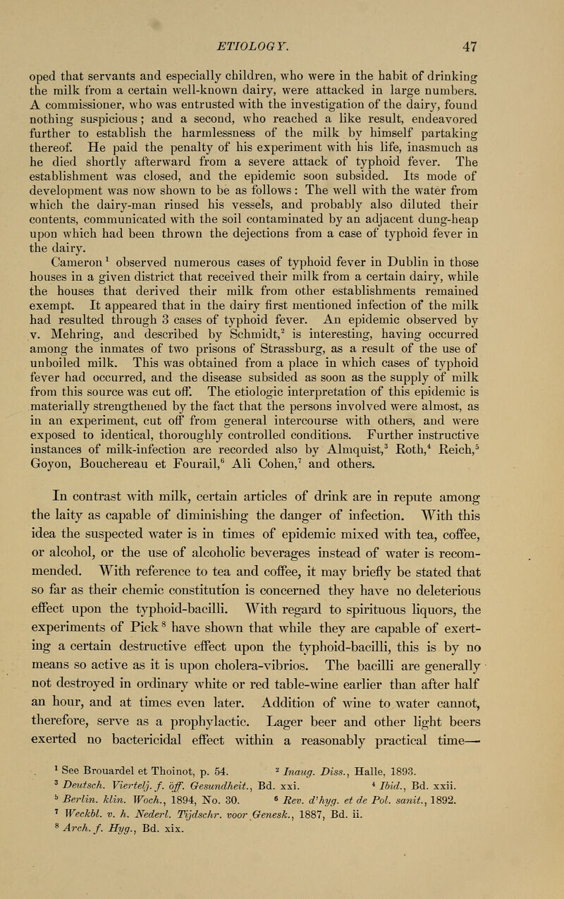 oped that servants and especially children, who were in the habit of drinking the milk from a certain well-known dairy, were attacked in large numbers. A commissioner, who was entrusted with the investigation of the dairy, found nothing suspicious; and a second, who reached a like result, endeavored further to establish the harmlessness of the milk. by himself partaking thereof. He paid the penalty of his experiment with his life, inasmuch as he died shortly afterward from a severe attack of typhoid fever. The establishment was closed, and the epidemic soon subsided. Its mode of development was now shown to be as follows: The well with the water from which the dairy-man rinsed his vessels, and probably also diluted their contents, communicated with the soil contaminated by an adjacent dung-heap upon which had been thrown the dejections from a case of typhoid fever in the dairy. Gameron1 observed numerous cases of typhoid fever in Dublin in those houses in a given district that received their milk from a certain dairy, while the houses that derived their milk from other establishments remained exempt. It appeared that in the dairy first mentioned infection of the milk had resulted through 3 cases of typhoid fever. An epidemic observed by v. Mehring, and described by Schmidt,2 is interesting, having occurred among the inmates of two prisons of Strassburg, as a result of the use of unboiled milk. This was obtained from a place in which cases of typhoid fever had occurred, and the disease subsided as soon as the supply of milk from this source was cut off. The etiologic interpretation of this epidemic is materially strengthened by the fact that the persons involved were almost, as in an experiment, cut off from general intercourse with others, and were exposed to identical, thoroughly controlled conditions. Further instructive instances of milk-infection are recorded also by Almquist,3 Roth,4 Reich,5 Goyon, Bouchereau et Fourail,6 Ali Cohen,7 and others. In contrast with milk, certain articles of drink are in repute among the laity as capable of diminishing the danger of infection. With this idea the suspected water is in times of epidemic mixed with tea, coffee, or alcohol, or the use of alcoholic beverages instead of water is recom- mended. With reference to tea and coffee, it may briefly be stated that so far as their chemic constitution is concerned they have no deleterious effect upon the typhoid-bacilli. With regard to spirituous liquors, the experiments of Pick8 have shown that while they are capable of exert- ing a certain destructive effect upon the typhoid-bacilli, this is by no means so active as it is upon cholera-vibrios. The bacilli are generally not destroyed in ordinary white or red table-wine earlier than after half an hour, and at times even later. Addition of wine to water cannot, therefore, serve as a prophylactic. Lager beer and other light beers exerted no bactericidal effect within a reasonably practical time— 1 See Brouardel et Thoinot, p. 54. z Inaug. Diss., Halle, 1893. 3 Deutsch. Viertelj.f. off. Gesundheit., Bd. xxi. 4 Ibid., Bd. xxii. ö Berlin, klin. Woch., 1894, No. 30. 6 Rev. d'hyg. et de Pol. sanit., 1892. 7 Weckbl. v. h. Nederl. Tijdschr. voor Genesk., 1887, Bd. ii. 8 Arch. f. Hyg., Bd. xix.