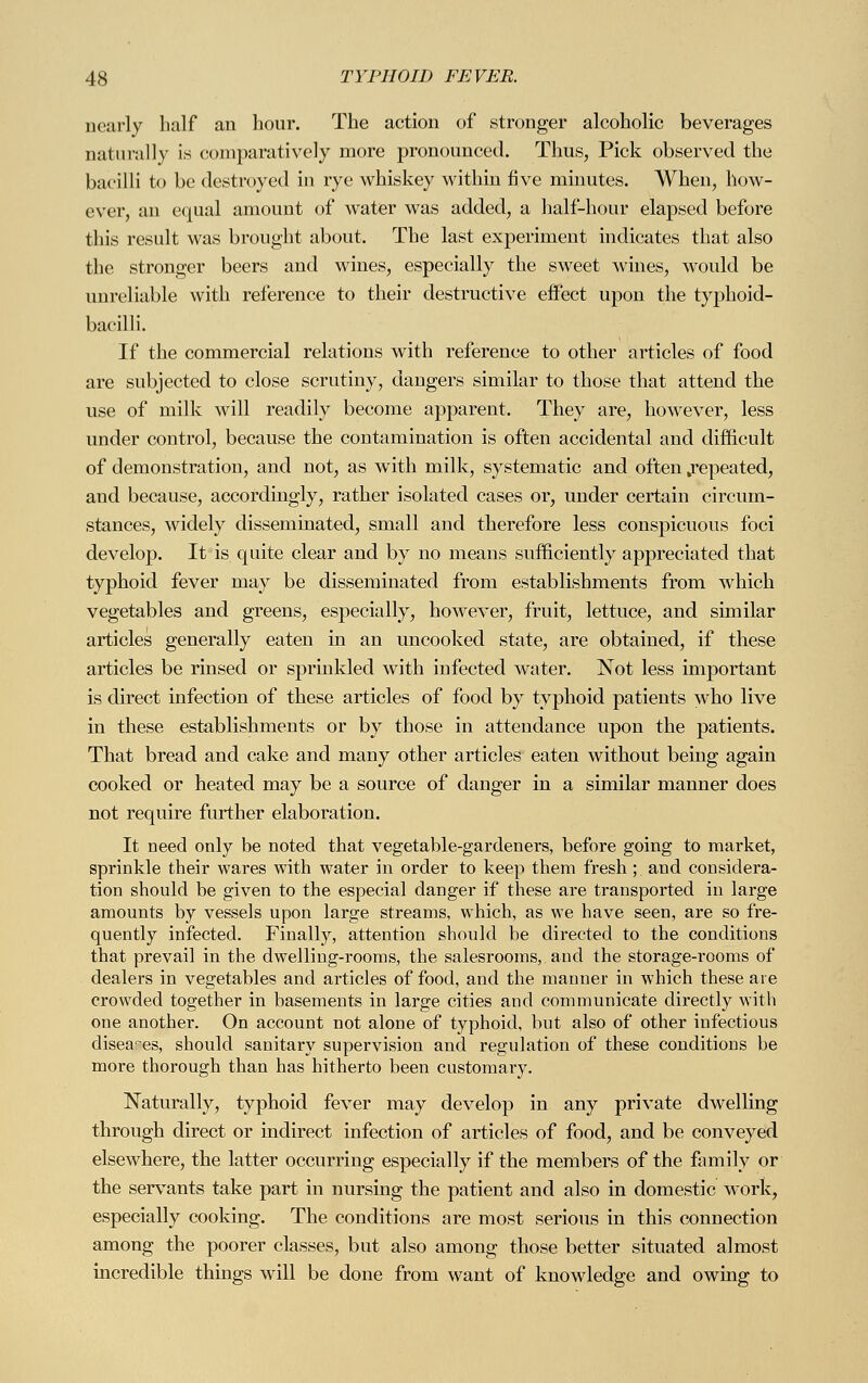 nearly half an hour. The action of stronger alcoholic beverages naturally is comparatively more pronounced. Thus, Pick observed the bacilli to be destroyed in rye whiskey within five minutes. When, how- ever, an equal amount of water was added, a half-hour elapsed before this result was brought about. The last experiment indicates that also the stronger beers and wines, especially the sweet wines, would be unreliable with reference to their destructive effect upon the typhoid- bacilli. If the commercial relations with reference to other articles of food are subjected to close scrutiny, dangers similar to those that attend the use of milk will readily become apparent. They are, however, less under control, because the contamination is often accidental and difficult of demonstration, and not, as with milk, systematic and often .repeated, and because, accordingly, rather isolated cases or, under certain circum- stances, widely disseminated, small and therefore less conspicuous foci develop. It is quite clear and by no means sufficiently appreciated that typhoid fever may be disseminated from establishments from which vegetables and greens, especially, however, fruit, lettuce, and similar articles generally eaten in an uncooked state, are obtained, if these articles be rinsed or sprinkled with infected water. Not less important is direct infection of these articles of food by typhoid patients who live in these establishments or by those in attendance upon the patients. That bread and cake and many other articles eaten without being again cooked or heated may be a source of danger in a similar manner does not require further elaboration. It need only be noted that vegetable-gardeners, before going to market, sprinkle their wares with water in order to keep them fresh ; and considera- tion should be given to the especial danger if these are transported in large amounts by vessels upon large streams, which, as we have seen, are so fre- quently infected. Finally, attention should be directed to the conditions that prevail in the dwelling-rooms, the salesrooms, and the storage-rooms of dealers in vegetables and articles of food, and the manner in which these are crowded together in basements in large cities and communicate directly with one another. On account not alone of typhoid, but also of other infectious diseases, should sanitary supervision and regulation of these conditions be more thorough than has hitherto been customary. Naturally, typhoid fever may develop in any private dwelling through direct or indirect infection of articles of food, and be conveyed elsewhere, the latter occurring especially if the members of the family or the servants take part in nursing the patient and also in domestic work, especially cooking. The conditions are most serious in this connection among the poorer classes, but also among those better situated almost incredible things will be done from want of knowledge and owing to