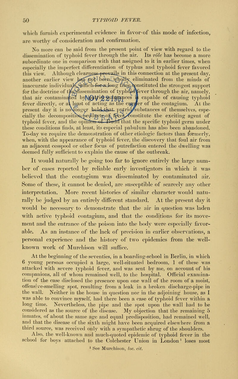 which furnish experimental evidence in favor-of this mode of infection, are worthy of consideration and confirmation. No more can be said from the present point of view with regard to the dissemination of typhoid fever through the air. Its role has become a more subordinate one in comparison with that assigned to it in earlier times, when especially the imperfect differentiation of typhus and typhoid fever favored this view. Although clearn^ss-p^e^ailsin this connection at the present day, another earlier view bß^npl^ be\ui_\^oJHc eliminated from the minds of inaccurate individuaJ^^lficli^c^tloHg timeJtonstituted the strongest support for the doctrine of tMgpssemination of typhqidYever through the air, namely, that air contaminated byfsj0y-i<j)> guj]gt&pces if capable of causing typhoid fever directly, or al least of acting as the earner of the contagium. At the present day it is noVjohger keüotfeaL putridfsubstances of themselves, espe- cially the decompositiCH.i^^^'tfeo^f^^^constitute the exciting agent of typhoid fever, and the opniirra of- Bttdttthat the specific typhoid germ under these conditions finds, at least, its especial pabulum has also been abandoned. To-day we require the demonstration of other etiologic factors than formerly, when, with the appearance of typhoid fever, the discovery that foul air from an adjacent cesspool or other focus of putrefaction entered the dwelling was deemed fully sufficient to explain the cause of the outbreak. It would naturally be going too far to ignore entirely the large num- ber of cases reported by reliable early investigators in which it was believed that the contagium was disseminated by contaminated air. Some of these, it cannot be denied, are susceptible of scarcely any other interpretation. More recent histories of similar character would natu- rally be judged by an entirely different standard. At the present day it would be necessary to demonstrate that the air in question was laden with active typhoid contagium, and that the conditions for its move- ment and the entrance of the poison into the body were especially favor- able. As an instance of the lack of precision in earlier observations, a personal experience and the history of two epidemics from the well- known work of Murchison will suffice. At the beginning of the seventies, in a boarding-school in Berlin, in which 6 young persons occupied a large, well-situated bedroom, 1 of these was attacked with severe typhoid fever, and was sent by me, on account of his companions, all of whom remained well, to the hospital. Official examina- tion of the case disclosed the presence upon one wall of the room of a moist, offens' ^e-smelling spot, resulting from a leak in a broken discharge-pipe in the wall. Neither in the house in question nor in the adjoining house, as I was able to convince myself, had there been a case of typhoid fever within a long time. Nevertheless, the pipe and the spot upon the wall had to be considered as the source of the disease. My objection that the remaining 5 inmates, of about the same age and equal predisposition, had remained well, and that the disease of the sixth might have been acquired elsewhere from a third source, was received only with a sympathetic shrug of the shoulders. Also, the well-known and much-quoted epidemic of typhoid fever in the school for boys attached to the Colchester Union in London1 loses most 1 See Murchison, loc. cit.