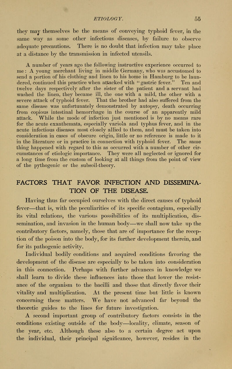 they may themselves be the means of conveying typhoid fever, in the same way as some other infections diseases, by failure to observe adequate precautions. There is no doubt that infection may take place at a distance by the transmission in infected utensils. A number of years ago the following instructive experience occurred to me: A young merchant living in middle Germany, who was accustomed to send a portion of his clothing and linen to his home in Hamburg to be laun- dered, continued this practice when attacked with gastric fever. Ten and twelve days respectively after the sister of the patient and a servant had washed the linen, they became ill, the one with a mild, the other with a severe attack of typhoid fever. That the brother had also suffered from the same disease was unfortunately demonstrated by autopsy, death occurring from copious intestinal hemorrhage in the course of an apparently mild attack. While the mode of infection just mentioned is by no means rare for the acute exanthemata, especially variola and typhus fever, and in the acute infectious diseases most closely allied to them, and must be taken into consideration in cases of obscure origin, little or no reference is made to it in the literature or in practice in connection with typhoid fever. The same thing happened with regard to this as occurred with a number of other cir- cumstances of etiologic importance. They were all neglected or ignored for a long time from the custom of looking at all things from the point of view of the pythogenic or the subsoil-theory. FACTORS THAT FAVOR INFECTION AND DISSEMINA- TION OF THE DISEASE. Having thus far occupied ourselves with the direct causes of typhoid fever—that is, with the peculiarities of its specific contagium, especially its vital relations, the various possibilities of its multiplication, dis- semination, and invasion in the human body—we shall now take up the contributory factors, namely, those that are of importance for the recep- tion of the poison into the body, for its further development therein, and for its pathogenic activity. Individual bodily conditions and acquired conditions favoring the development of the disease are especially to be taken into consideration in this connection. Perhaps with further advances in knowledge we shall learn to divide these influences into those that lower the resist- ance of the organism to the bacilli and those that directly favor their vitality and multiplication. At the present time but little is known concerning these matters. We have not advanced far beyond the theoretic guides to the lines for future investigation. A second important group of contributory factors consists in the conditions existing outside of the body—locality, climate, season of the year, etc. Although these also to a certain degree act upon the individual, their principal significance, however, resides in the