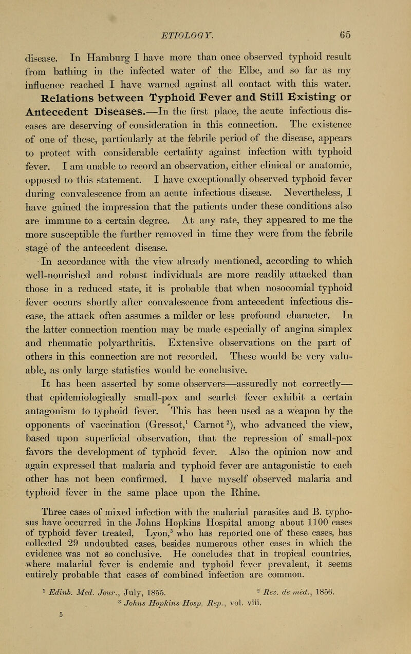 disease. In Hamburg I have more than once observed typhoid result from bathing in the infected water of the Elbe, and so far as my influence reached I have warned against all contact with this water. Relations between Typhoid Fever and Still Existing or Antecedent Diseases.—In the first place, the acute infectious dis- eases are deserving of consideration in this connection. The existence of one of these, particularly at the febrile period of the disease, appears to protect with considerable certainty against infection with typhoid fever. I am unable to record an observation, either clinical or anatomic, opposed to this statement. I have exceptionally observed typhoid fever during convalescence from an acute infectious disease. Nevertheless, I have gained the impression that the patients under these conditions also are immune to a certain degree. At any rate, they appeared to me the more susceptible the further removed in time they were from the febrile stage of the antecedent disease. In accordance with the view already mentioned, according to which well-nourished and robust individuals are more readily attacked than those in a reduced state, it is probable that when nosocomial typhoid fever occurs shortly after convalescence from antecedent infectious dis- ease, the attack often assumes a milder or less profound character. In the latter connection mention may be made especially of angina simplex and rheumatic polyarthritis. Extensive observations on the part of others in this connection are not recorded. These would be very valu- able, as only large statistics would be conclusive. It has been asserted by some observers—assuredly not correctly— that epidemiologically small-pox and scarlet fever exhibit a certain antagonism to typhoid fever. This has been used as a weapon by the opponents of vaccination (Gressot,1 Carnot2), who advanced the view, based upon superficial observation, that the repression of small-pox favors the development of typhoid fever. Also the opinion now and again expressed that malaria and typhoid fever are antagonistic to each other has not been confirmed. I have myself observed malaria and typhoid fever in the same place upon the Rhine. Three cases of mixed infection with the malarial parasites and B. typho- sus have occurred in the Johns Hopkins Hospital among about 1100 cases of typhoid fever treated, Lyon,3 who has reported one of these cases, has collected 29 undoubted cases, besides numerous other cases in which the evidence was not so conclusive. He concludes that in tropical countries, where malarial fever is endemic and typhoid fever prevalent, it seems entirely probable that cases of combined infection are common. 1 Edinb. Med. Jour., July, 1855. 2 Rev. de med., 1856. 3 Johns Hopkins Hosp. Rep., vol. viii.