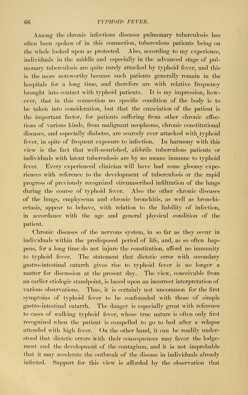 Among the chronic infections diseases pulmonary tuberculosis has often been spoken of in this connection, tuberculous patients being on the whole looked upon as protected. Also, according to my experience, individuals in the middle and especially in the advanced stage of pul- monary tuberculosis are quite rarely attacked by typhoid fever, and this is the more noteworthy because such patients generally remain in the hospitals for a long time, and therefore are with relative frequency brought into contact with typhoid patients. It is my impression, how- ever, that in this connection no specific condition of the body is to be taken into consideration, but that the emaciation of the patient is the important factor, for patients suffering from other chronic affec- tions of various kinds, from malignant neoplasms, chronic constitutional diseases, and especially diabetes, are scarcely ever attacked withk typhoid fever, in spite of frequent exposure to infection. In harmony with this view is the fact that well-nourished, afebrile tuberculous patients or individuals with latent tuberculosis are by no means immune to typhoid fever. Every experienced clinician will have had some gloomy expe- riences with reference to the development of tuberculosis or the rapid progress of previously recognized circumscribed infiltration of the lungs during the course of typhoid fever. Also the other chronic diseases of the lungs, emphysema and chronic bronchitis, as well as bronchi- ectasis, appear to behave, with relation to the liability of infection, in accordance with the age and general physical condition of the patient. Chronic diseases of the nervous system, in so far as they occur in individuals within the predisposed period of life, and, as so often hap- pens, for a long time do not injure the constitution, afford no immunity to typhoid fever. The statement that dietetic error with secondary gastro-intestinal catarrh gives rise to typhoid fever is no longer a matter for discussion at the present day. The view, conceivable from an earlier etiologic standpoint, is based upon an incorrect interpretation of various observations. Thus, it is certainly not uncommon for the first symptoms of typhoid fever to be confounded with those of simple gastro-intestinal catarrh. The danger is especially great with reference to cases of walking typhoid fever, whose true nature is often only first recognized when the patient is compelled to go to bed after a relapse attended with high fever. On the other hand, it can be readily under- stood that dietetic errors with their consequences may favor the lodge- ment and the development of the contagium, and it is not improbable that it may accelerate the outbreak of the disease in individuals already infected. Support for this view is afforded by the observation that
