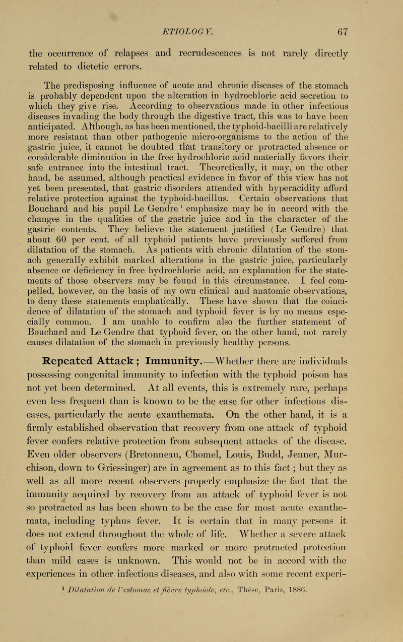 the occurrence of relapses and recrudescences is not rarely directly related to dietetic errors. The predisposing influence of acute and chronic diseases of the stomach is probably dependent upon the alteration in hydrochloric acid secretion to which they give rise. According to observations made in other infectious diseases invading the body through the digestive tract, this was to have been anticipated. Although, as has been mentioned, the typhoid-bacilli are relatively more resistant than other pathogenic micro-organisms to the action of the gastric juice, it cannot be doubted that transitory or protracted absence or considerable diminution in the free hydrochloric acid materially favors their safe entrance into the intestinal tract. Theoretically, it may, on the other hand, be assumed, although practical evidence in favor of this view has not yet been presented, that gastric disorders attended with hyperacidity afford relative protection against the typhoid-bacillus. Certain observations that Bouchard and his pupil Le Gendre 1 emphasize may be in accord with the changes in the qualities of the gastric juice and in the character of the gastric contents. They believe the statement justified (Le Gendre) that about 60 per cent, of all typhoid patients have previously suffered from dilatation of the stomach. As patients with chronic dilatation of the stom- ach generally exhibit marked alterations in the gastric juice, particularly absence or deficiency in free hydrochloric acid, an explanation for the state- ments of those observers may be found in this circumstance. I feel com- pelled, however, on the basis of my own clinical and anatomic observations, to deny these statements emphatically. These have shown that the coinci- dence of dilatation of the stomach and typhoid fever is by no means espe- cially common. I am unable to confirm also the further statement of Bouchard and Le Gendre that typhoid fever, on the other hand, not rarely causes dilatation of the stomach in previously healthy persons. Repeated Attack ; Immunity.—Whether there are individuals possessing congenital immunity to infection with the typhoid poison has not yet been determined. At all events, this is extremely rare, perhaps even less frequent than is known to be the case for other infectious dis- eases, particularly the acute exanthemata. On the other hand, it is a firmly established observation that recovery from one attack of typhoid fever confers relative protection from subsequent attacks of the disease. Even older observers (Bretonneau, Chomel, Louis, Budd, Jenner, Mur- chison, down to Griessinger) are in agreement as to this fact; but they as well as all more recent observers properly emphasize the fact that the immunity acquired by recovery from an attack of typhoid fever is not so protracted as has been shown to be the case for most acute exanthe- mata, including typhus fever. It is certain that in many persons it does not extend throughout the whole of life. Whether a severe attack of typhoid fever confers more marked or more protracted protection than mild cases is unknown. This would not be in accord with the experiences in other infectious diseases, and also with some recent experi- 1 Dilatation de Vestomac etfievre typhoide, etc., These, Paris, 1886.