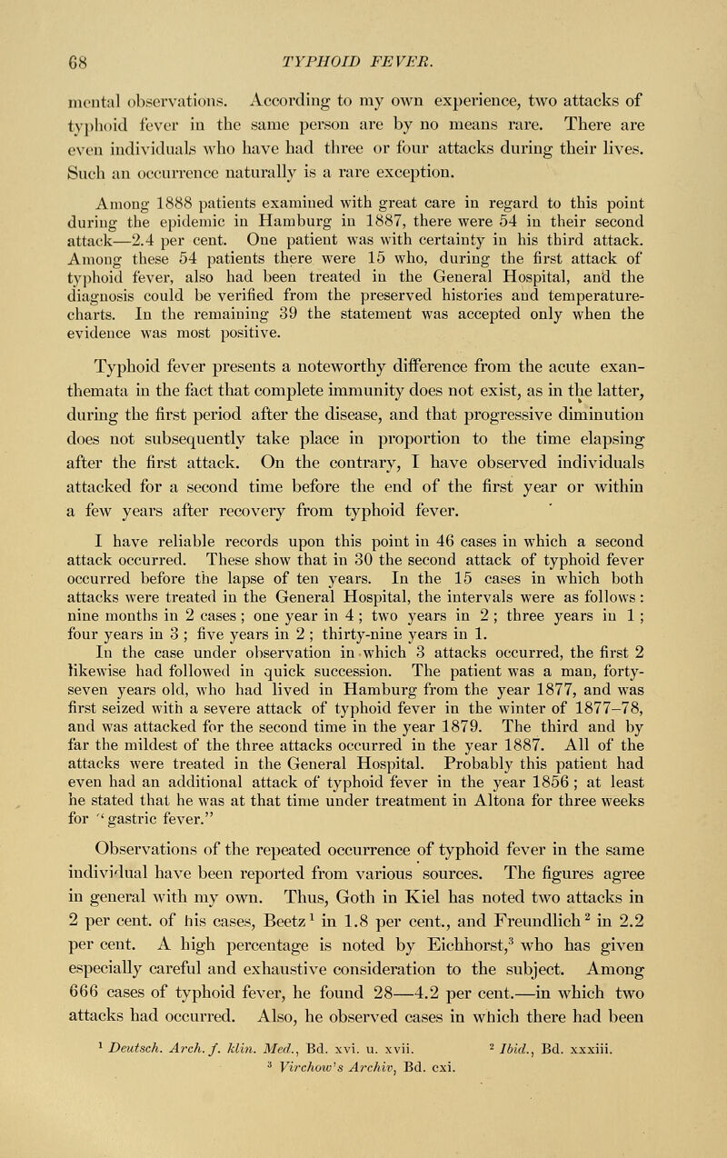 mental observations. According to my own experience, two attacks of typhoid fever in the same person are by no means rare. There are even individuals who have had three or four attacks during their lives. Such an occurrence naturally is a rare exception. Among 1888 patients examined with great care in regard to this point during the epidemic in Hamburg in 1887, there were 54 in their second attack—2.4 per cent. One patient was with certainty in his third attack. Among these 54 patients there were 15 who, during the first attack of typhoid fever, also had been treated in the General Hospital, and the diagnosis could be verified from the preserved histories and temperature- charts. In the remaining 39 the statement was accepted only when the evidence was most positive. Typhoid fever presents a noteworthy difference from the acute exan- themata in the fact that complete immunity does not exist, as in the latter, during the first period after the disease, and that progressive diminution does not subsequently take place in proportion to the time elapsing after the first attack. On the contrary, I have observed individuals attacked for a second time before the end of the first year or within a few years after recovery from typhoid fever. I have reliable records upon this point in 46 cases in which a second attack occurred. These show that in 30 the second attack of typhoid fever occurred before the lapse of ten years. In the 15 cases in which both attacks were treated in the General Hospital, the intervals were as follows: nine months in 2 cases ; one year in 4 ; two years in 2 ; three years in 1; four years in 3 ; five years in 2 ; thirty-nine years in 1. In the case under observation in which 3 attacks occurred, the first 2 likewise had followed in quick succession. The patient was a man, forty- seven years old, who had lived in Hamburg from the year 1877, and was first seized with a severe attack of typhoid fever in the winter of 1877-78, and was attacked for the second time in the year 1879. The third and by far the mildest of the three attacks occurred in the year 1887. All of the attacks were treated in the General Hospital. Probably this patient had even had an additional attack of typhoid fever in the year 1856 ; at least he stated that he was at that time under treatment in Altona for three weeks for '' gastric fever. Observations of the repeated occurrence of typhoid fever in the same individual have been reported from various sources. The figures agree in general with my own. Thus, Goth in Kiel has noted two attacks in 2 per cent, of his cases, Beetz1 in 1.8 per cent, and Freundlich2 in 2.2 per cent. A high percentage is noted by Eichhorst,3 who has given especially careful and exhaustive consideration to the subject. Among 666 cases of typhoid fever, he found 28—4.2 per cent.—in which two attacks had occurred. Also, he observed cases in which there had been 1 Deutsch. Arch. f. Min. Med., Bd. xvi. u. xvii. 2 Ibid., Bd. xxxiii. 3 Virchow's Archiv, Bd. cxi.