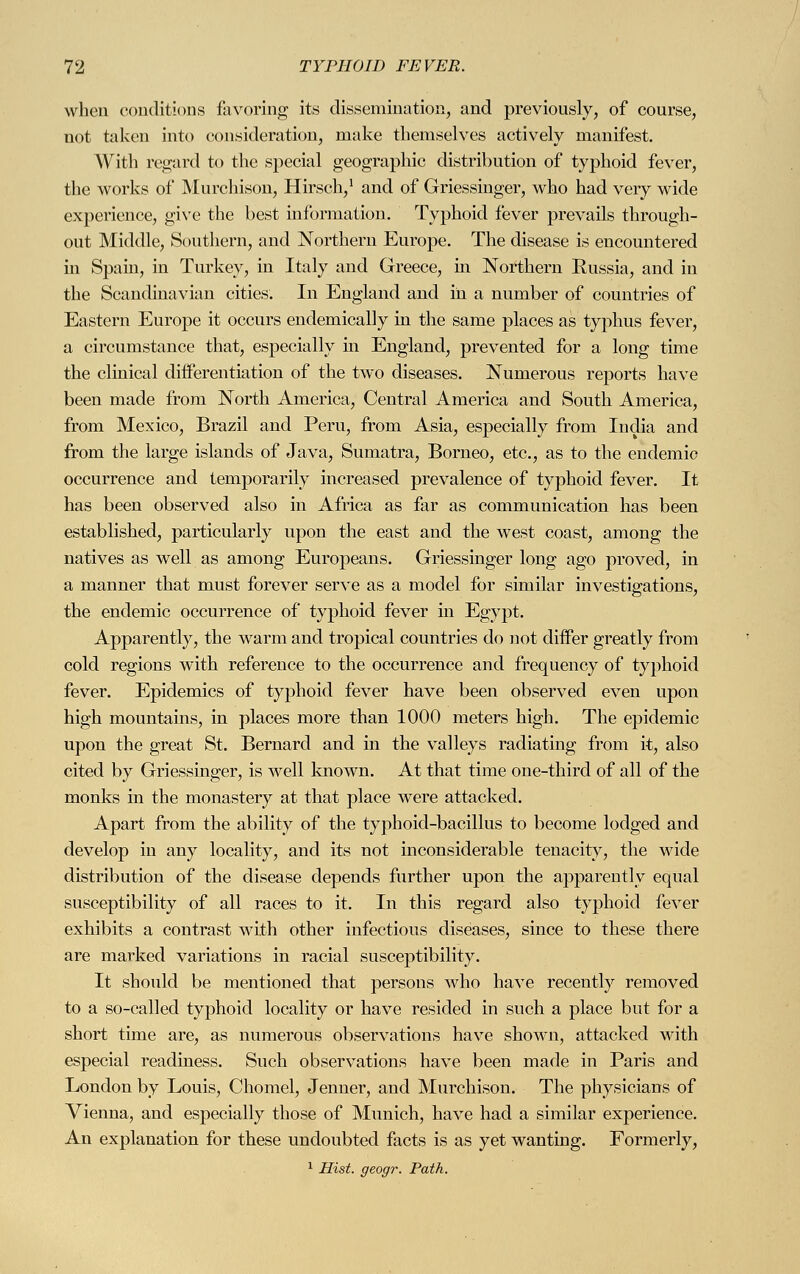 when conditions favoring its dissemination, and previously, of course, not taken into consideration, make themselves actively manifest. With regard to the special geographic distribution of typhoid fever, the works of Murchison, Hirsch,1 and of Griessinger, who had very wide experience, give the best information. Typhoid fever prevails through- out Middle, Southern, and Northern Europe. The disease is encountered in Spain, in Turkey, in Italy and Greece, in Northern Russia, and in the Scandinavian cities. In England and in a number of countries of Eastern Europe it occurs endemically in the same places as typhus fever, a circumstance that, especially in England, prevented for a long time the clinical differentiation of the two diseases. Numerous reports have been made from North America, Central America and South America, from Mexico, Brazil and Peru, from Asia, especially from India and from the large islands of Java, Sumatra, Borneo, etc., as to the endemic occurrence and temporarily increased prevalence of typhoid fever. It has been observed also in Africa as far as communication has been established, particularly upon the east and the west coast, among the natives as well as among Europeans. Griessinger long ago proved, in a manner that must forever serve as a model for similar investigations, the endemic occurrence of typhoid fever in Egypt. Apparently, the warm and tropical countries do not differ greatly from cold regions with reference to the occurrence and frequency of typhoid fever. Epidemics of typhoid fever have been observed even upon high mountains, in places more than 1000 meters high. The epidemic upon the great St. Bernard and in the valleys radiating from it, also cited by Griessinger, is well known. At that time one-third of all of the monks in the monastery at that place were attacked. Apart from the ability of the typhoid-bacillus to become lodged and develop in any locality, and its not inconsiderable tenacity, the wide distribution of the disease depends further upon the apparently equal susceptibility of all races to it. In this regard also typhoid fever exhibits a contrast with other infectious diseases, since to these there are marked variations in racial susceptibility. It should be mentioned that persons who have recently removed to a so-called typhoid locality or have resided in such a place but for a short time are, as numerous observations have shown, attacked with especial readiness. Such observations have been made in Paris and London by Louis, Chomel, Jenner, and Murchison. The physicians of Vienna, and especially those of Munich, have had a similar experience. An explanation for these undoubted facts is as yet wanting. Formerly, 1 Hist, geogr. Path.