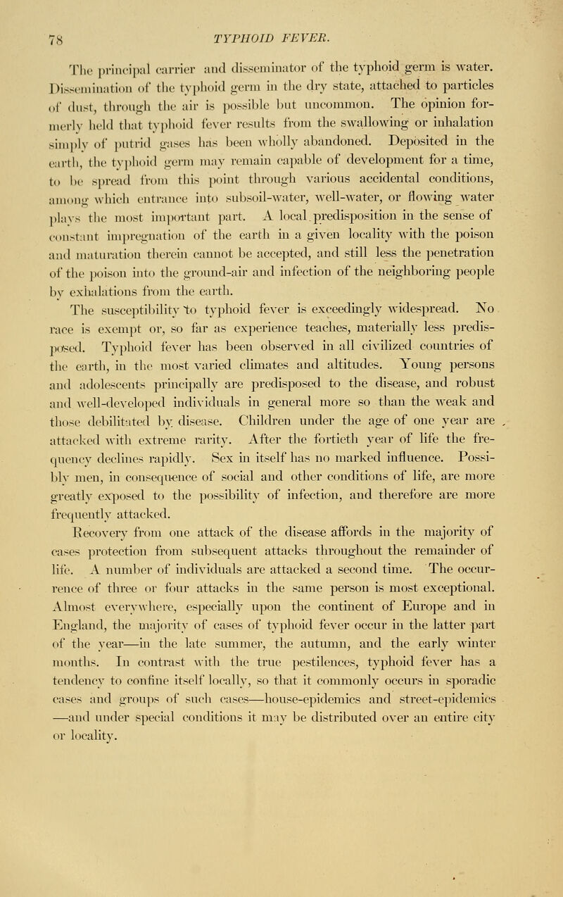 The principal carrier and disseminator of the typhoid germ is water. Dissemination of the typhoid germ in the dry state, attached to particles of «lust, through the air is possible but uncommon. The opinion for- merly held that typhoid fever results from the swallowing or inhalation simply of putrid gases has been wholly abandoned. Deposited in the earth, the typhoid germ may remain capable of development for a time, to be spread from this point through various accidental conditions, among which entrance into subsoil-water, well-water, or flowing water plays the most important part. A local.predisposition in the sense of constant impregnation of the earth in a given locality with the poison and maturation therein cannot be accepted, and still less the penetration of the poison into the ground-air and infection of the neighboring people by exhalations from the earth. The susceptibility to typhoid fever is exceedingly widespread. No race is exempt or, so far as experience teaches, materially less predis- posed. Typhoid fever has been observed in all civilized countries of the earth, in the most varied climates and altitudes. Young persons and adolescents principally are predisposed to the disease, and robust and well-developed individuals in general more so than the weak and those debilitated by disease. Children under the age of one year are attacked with extreme rarity. After the fortieth year of life the fre- quency declines rapidhy. Sex in itself has no marked influence. Possi- blv men, in consequence of social and other conditions of life, are more greatly exposed to the possibility of infection, aud therefore are more frequently attacked. Recovery from one attack of the disease affords in the majority of cases protection from subsequent attacks throughout the remainder of life. A number of individuals are attacked a second time. The occur- rence of three or four attacks in the same person is most exceptional. Almost everywhere, especially upon the continent of Europe and in England, the majority of cases of typhoid fever occur in the latter part of the vear—in the late summer, the autumn, and the early winter months. In contrast with the true pestilences, typhoid fever has a tendency to confine itself locally, so that it commonly occurs in sporadic cases and groups of such cases—house-epidemics and street-epidemics —and under special conditions it may be distributed over an entire city or locality.