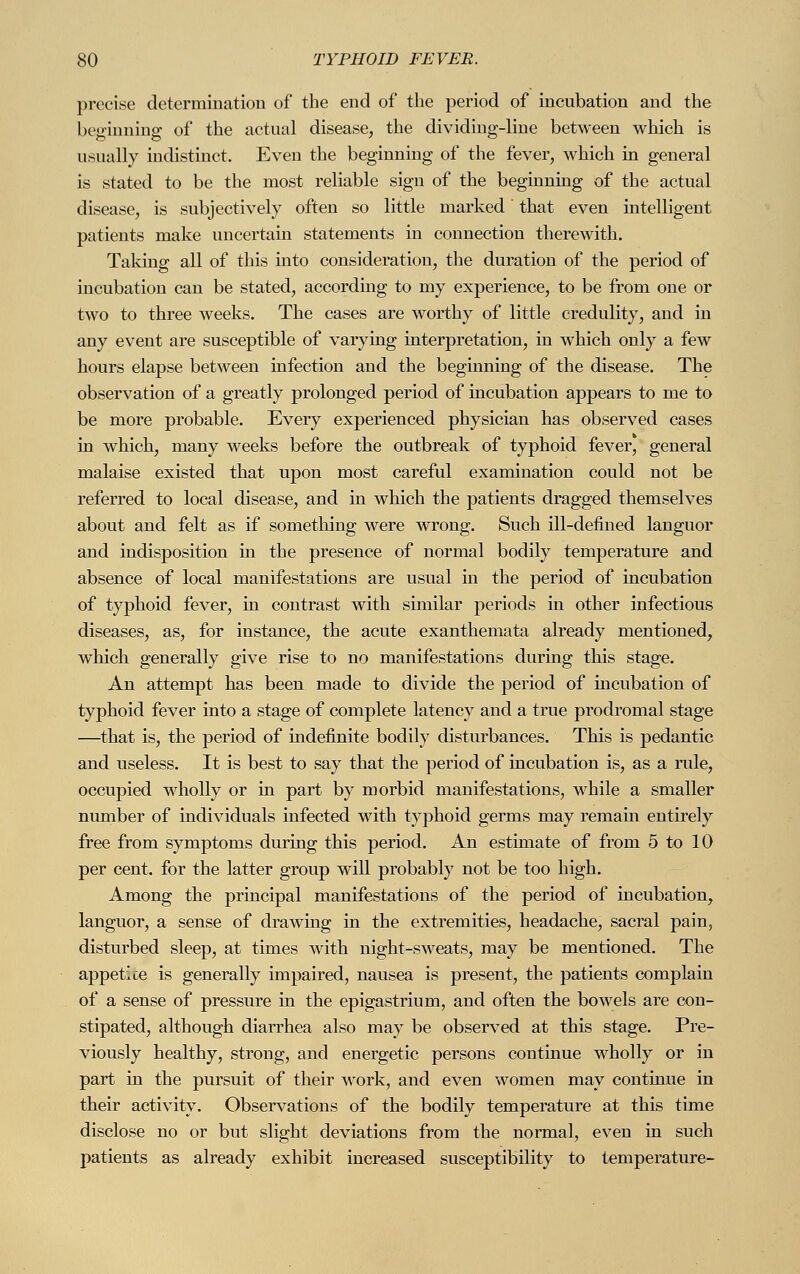 precise determination of the end of the period of incubation and the beginning of the actual disease, the dividing-line between which is usually indistinct. Even the beginning of the fever, which in general is stated to be the most reliable sign of the beginning of the actual disease, is subjectively often so little marked that even intelligent patients make uncertain statements in connection therewith. Taking all of this into consideration, the duration of the period of incubation can be stated, according to my experience, to be from one or two to three weeks. The cases are worthy of little credulity, and in any event are susceptible of varying interpretation, in which only a few hours elapse between infection and the beginning of the disease. The observation of a greatly prolonged period of incubation appears to me to be more probable. Every experienced physician has observed cases in which, many weeks before the outbreak of typhoid fever, general malaise existed that upon most careful examination could not be referred to local disease, and in which the patients dragged themselves about and felt as if something were wrong. Such ill-defined languor and indisposition in the presence of normal bodily temperature and absence of local manifestations are usual in the period of incubation of typhoid fever, in contrast with similar periods in other infectious diseases, as, for instance, the acute exanthemata already mentioned, which generally give rise to no manifestations during this stage. An attempt has been made to divide the period of incubation of typhoid fever into a stage of complete latency and a true prodromal stage —that is, the period of indefinite bodily disturbances. This is pedantic and useless. It is best to say that the period of incubation is, as a rule, occupied wholly or in part by morbid manifestations, while a smaller number of individuals infected with typhoid germs may remain entirely free from symptoms during this period. An estimate of from 5 to 10 per cent, for the latter group will probably not be too high. Among the principal manifestations of the period of incubation, languor, a sense of drawing in the extremities, headache, sacral pain, disturbed sleep, at times with night-sweats, may be mentioned. The appetice is generally impaired, nausea is present, the patients complain of a sense of pressure in the epigastrium, and often the bowels are con- stipated, although diarrhea also may be observed at this stage. Pre- viously healthy, strong, and energetic persons continue wholly or in part in the pursuit of their work, and even women may continue in their activity. Observations of the bodily temperature at this time disclose no or but slight deviations from the normal, even in such patients as already exhibit increased susceptibility to temperature-