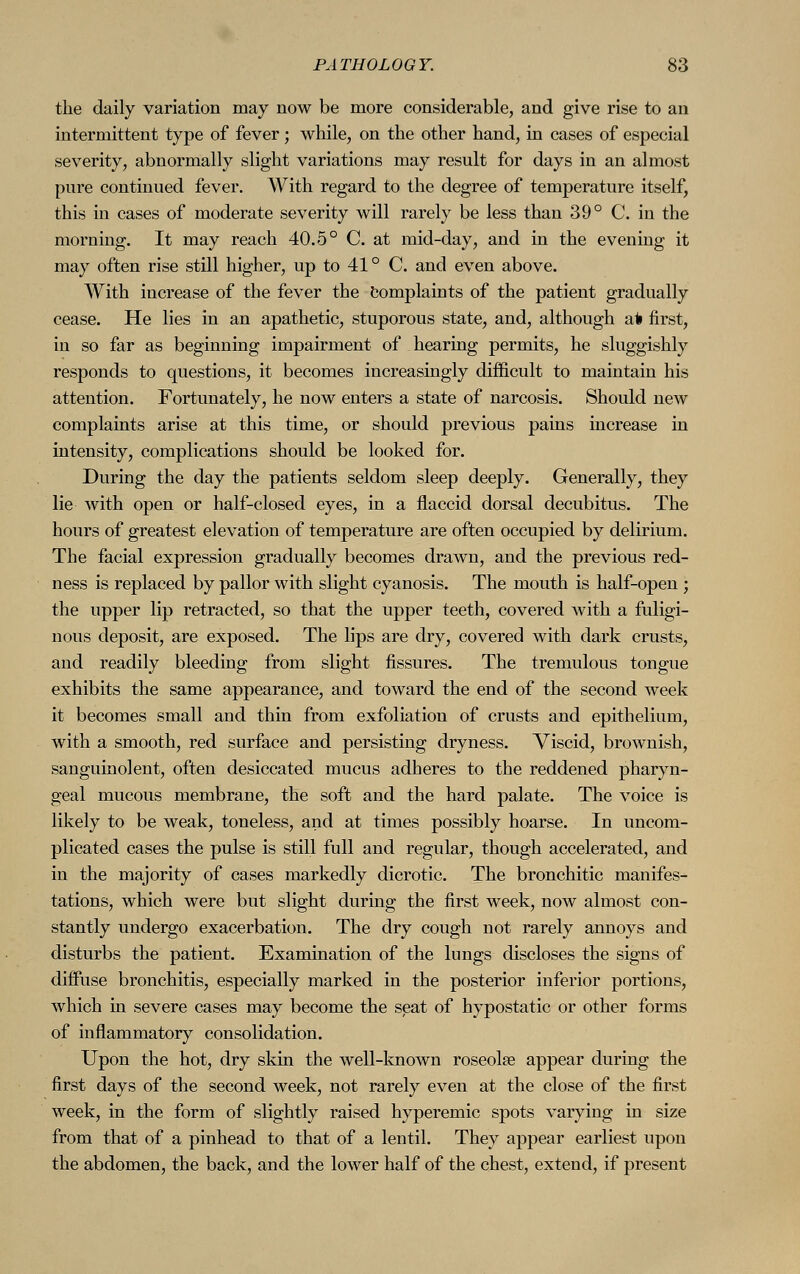 the daily variation may now be more considerable, and give rise to an intermittent type of fever ; while, on the other hand, in cases of especial severity, abnormally slight variations may result for days in an almost pure continued fever. With regard to the degree of temperature itself, this in cases of moderate severity will rarely be less than 39° C. in the morning. It may reach 40.5° C. at mid-day, and in the evening it may often rise still higher, up to 41° C. and even above. With increase of the fever the complaints of the patient gradually cease. He lies in an apathetic, stuporous state, and, although at first, in so far as beginning impairment of hearing permits, he sluggishly responds to questions, it becomes increasingly difficult to maintain his attention. Fortunately, he now enters a state of narcosis. Should new complaints arise at this time, or should previous pains increase in intensity, complications should be looked for. During the day the patients seldom sleep deeply. Generally, they lie with open or half-closed eyes, in a flaccid dorsal decubitus. The hours of greatest elevation of temperature are often occupied by delirium. The facial expression gradually becomes drawn, and the previous red- ness is replaced by pallor with slight cyanosis. The mouth is half-open ; the upper lip retracted, so that the upper teeth, covered with a fuligi- nous deposit, are exposed. The lips are dry, covered with dark crusts, and readily bleeding from slight fissures. The tremulous tongue exhibits the same appearance, and toward the end of the second week it becomes small and thin from exfoliation of crusts and epithelium, with a smooth, red surface and persisting dryness. Viscid, brownish, sanguinolent, often desiccated mucus adheres to the reddened pharyn- geal mucous membrane, the soft and the hard palate. The voice is likely to be weak, toneless, and at times possibly hoarse. In uncom- plicated cases the pulse is still full and regular, though accelerated, and in the majority of cases markedly dicrotic. The bronchitic manifes- tations, which were but slight during the first week, now almost con- stantly undergo exacerbation. The dry cough not rarely annoys and disturbs the patient. Examination of the lungs discloses the signs of diffuse bronchitis, especially marked in the posterior inferior portions, which in severe cases may become the seat of hypostatic or other forms of inflammatory consolidation. Upon the hot, dry skin the well-known roseolse appear during the first days of the second week, not rarely even at the close of the first week, in the form of slightly raised hyperemic spots varying in size from that of a pinhead to that of a lentil. They appear earliest upon the abdomen, the back, and the lower half of the chest, extend, if present