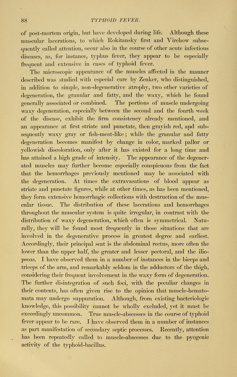 of pöst-mortem origin, but have developed during life. Although these muscular lacerations, to which Rokitansky first and Yirchow subse- quently called attention, occur also in the course of other acute infectious diseases, as, for instance, typhus fever, they appear to be especially frequent and extensive in cases of typhoid fever. The microscopic appearance of the muscles affected in the manner described was studied with especial care by Zenker, who distinguished, in addition to simple, non-degenerative atrophy, two other varieties of degeneration, the granular and fatty, and the waxy, which he found generally associated or combined. The portions of muscle undergoing waxy degeneration, especially between the second and the fourth week of the disease, exhibit the firm consistency already mentioned, and an appearance at first striate and punctate, then grayish red, and sub- sequently waxy gray or fish-meat-like; while the granular and fatty degeneration becomes manifest by change in color, marked pallor or yellowish discoloration, only after it has existed for a long time and has attained a high grade of intensity. The appearance of the degener- ated muscles may further become especially conspicuous from the fact that the hemorrhages previously mentioned may be associated with the degeneration. At times the extravasations of blood appear as striate and punctate figures, while at other times, as has been mentioned, they form extensive hemorrhagic collections with destruction of the mus- cular tissue. The distribution of these lacerations and hemorrhages throughout the muscular system is quite irregular, in contrast with the distribution of waxy degeneration, which often is symmetrical. Natu- rally, they will be found most frequently in those situations that are involved in the degenerative process in greatest degree and earliest. Accordingly, their principal seat is the abdominal rectus, more often the lower than the upper half, the greater and lesser pectoral, and the ilio- psoas. I have observed them in a number of instances in the biceps and triceps of the arm, and remarkably seldom in the adductors of the thigh, considering their frequent involvement in the waxy form of degeneration. The further disintegration of such foci, with the peculiar changes in their contents, has often given rise to the opinion that muscle-hemato- mata may undergo suppuration. Although, from existing bacteriologic knowledge, this possibility cannot be wholly excluded, yet it must be exceedingly uncommon. True muscle-abscesses in the course of typhoid fever appear to be rare. I have observed them in a number of instances as part manifestation of secondary septic processes. Recently, attention has been repeatedly called to muscle-abscesses due to the pyogenic activity of the typhoid-bacillus.