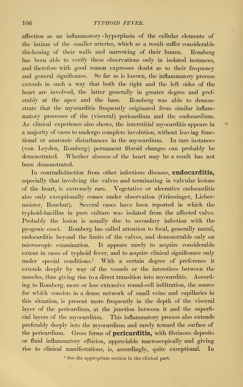 affection as an inflammatory • hyperplasia of the cellular elements of the intima of the smaller arteries, which as a result suffer considerable thickening of their walls and narrowing of their lumen. Romberg has been able to verify these observations only in isolated instances, and therefore with good reason expresses doubt as to their frequency and general significance. So far as is known, the inflammatory process extends in such a way that both the right and the left sides of the heart are involved, the latter generally in greater degree and pref- erably at the apex and the base. Romberg was able to demon- strate that the myocarditis frequently originated from similar inflam- matory processes of the (visceral) pericardium and the endocardium. As clinical experience also shows, the interstitial myocarditis appears in a majority of cases to undergo complete involution, without leavnag func- tional or anatomic disturbances in the myocardium. In rare mstances (von Leyden, Romberg) permanent fibroid changes can probably be demonstrated. Whether abscess of the heart may be a result has not been demonstrated. In contradistinction from other infectious diseases, endocarditis, especially that involving the valves and terminating in valvular lesions of the heart, is extremely rare. Vegetative or ulcerative endocarditis also only exceptionally comes under observation (Griessinger, Lieber- meister, Bouchut). Several cases have been reported in which the typhoid-bacillus in pure culture was isolated from the affected valve. Probably the lesion is usually due to secondary infection with the pyogenic cocci. Romberg has called attention to focal, generally mural, endocarditis beyond the limits of the valves, and demonstrable only on microscopic examination. It appears rarely to acquire considerable extent in cases of typhoid fever, and to acquire clinical significance only under special conditions.1 With a certain degree of preference it extends deeply by way of the vessels or the interstices between the muscles, thus giving rise to a direct transition into myocarditis. Accord- ing to Romberg, more or less extensive round-cell infiltration, the source for wl.ich consists in a dense network of small veins and capillaries in this situation, is present more frequently in the depth of the visceral layer of the pericardium, at the junction between it and the superfi- cial layers of the myocardium. This inflammatory process also extends preferably deeply into the myocardium and rarely toward the surface of the pericardium. Gross forms of pericarditis, with fibrinous deposits or fluid inflammatory effusion, appreciable macroscopically and giving rise to clinical manifestations, is, accordingly, quite exceptional. In 1 See the appropriate section in the clinical part.