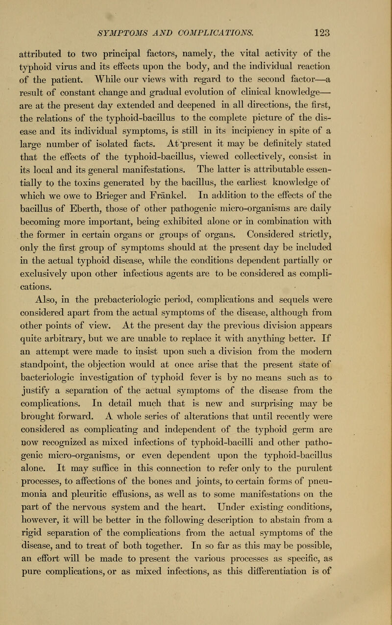 attributed to two principal factors, namely, the vital activity of the typhoid virus and its effects upon the body, and the individual reaction of the patient. While our views with regard to the second factor—a result of constant change and gradual evolution of clinical knowledge— are at the present day extended and deepened in all directions, the first, the relations of the typhoid-bacillus to the complete picture of the dis- ease and its individual symptoms, is still in its incipiency in spite of a large number of isolated facts. At present it may be definitely stated that the effects of the typhoid-bacillus, viewed collectively, consist in its local and its general manifestations. The latter is attributable essen- tially to the toxins generated by the bacillus, the earliest knowledge of which we owe to Brieger and Fränkel. In addition to the effects of the bacillus of Eberth, those of other pathogenic micro-organisms are daily becoming more important, being exhibited alone or in combination with the former in certain organs or groups of organs. Considered strictly, only the first group of symptoms should at the present day be included in the actual typhoid disease, while the conditions dependent partially or exclusively upon other infectious agents are to be considered as compli- cations. Also, in the prebacteriologic period, complications and sequels were considered apart from the actual symptoms of the disease, although from other points of view. At the present day the previous division appears quite arbitrary, but we are unable to replace it with anything better. If an attempt were made to insist upon such a division from the modern standpoint, the objection would at once arise that the present state of bacteriologic investigation of typhoid fever is by no means such as to justify a separation of the actual symptoms of the disease from the complications. In detail much that is new and surprising may be brought forward. A whole series of alterations that until recently were considered as complicating and independent of the typhoid germ are now recognized as mixed infections of typhoid-bacilli and other patho- genic micro-organisms, or even dependent upon the typhoid-bacillus alone. It may suffice in this connection to refer only to the purulent processes, to affections of the bones and joints, to certain forms of pneu- monia and pleuritic effusions, as well as to some manifestations on the part of the nervous system and the heart. Under existing conditions, however, it will be better in the following description to abstain from a rigid separation of the complications from the actual symptoms of the disease, and to treat of both together. In so far as this may be possible, an effort will be made to present the various processes as specific, as pure complications, or as mixed infections, as this differentiation is of