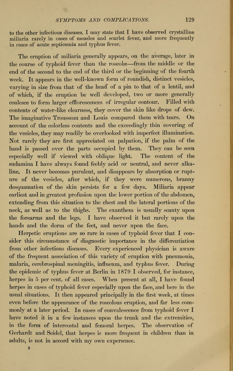 to the other infectious diseases, I may state that I have observed crystalline miliaria rarely in cases of measles and scarlet fever, and more frequently in cases of acute septicemia and typhus fever. The eruption of miliaria generally appears, on the average, later in the course of typhoid fever than the roseola?—from the middle or the end of the second to the end of the third or the beginning of the fourth week. It appears in the well-known form of roundish, distinct vesicles, varying in size from that of the head' of a pin to that of a lentil, and of which, if the eruption be well developed, two or more generally coalesce to form larger efflorescences of irregular contour. Filled with contents of water-like clearness, they cover the skin like drops of dew. The imaginative Trousseau and Louis compared them with tears. On account of the colorless contents and the exceedingly thin covering of the vesicles, they may readily be overlooked with imperfect illumination. Not rarely they are first appreciated on palpation, if the palm of the hand is passed over the parts occupied by them. They can be seen especially well if viewed with oblique light. The content of the sudamina I have always found feebly acid or neutral, and never alka- line. It never becomes purulent, and disappears by absorption or rupt- ure of the vesicles, after which, if they were numerous, branny desquamation of the skin persists for a few days. Miliaria appear earliest and in greatest profusion upon the lower portion of the abdomen, extending from this situation to the chest and the lateral portions of the neck, as well as to the thighs. The exanthem is usually scanty upon the forearms and the legs. I have observed it but rarely upon the hands and the dorsa of the feet, and never upon the face. Herpetic eruptions are so rare in cases of typhoid fever that I con- sider this circumstance of diagnostic importance in the differentiation from other infectious diseases. Every experienced physician is aware of the frequent association of this variety of eruption with pneumonia, malaria, cerebrospinal meningitis, influenza, and typhus fever. During the epidemic of typhus fever at Berlin in 1879 I observed, for instance, herpes in 5 per cent, of all cases. When present at all, I have found herpes in cases of typhoid fever especially upon the face, and here in the usual situations. It then appeared principally in the first week, at times even before the appearance of the roseolous eruption, and far less com- monly at a later period. In cases of convalescence from typhoid fever I have noted it in a few instances upon the trunk and the extremities, in the form of intercostal and femoral herpes. The observation of Gerhardt and Seidel, that herpes is more frequent in children than in. adults, is not in accord with my own experience.
