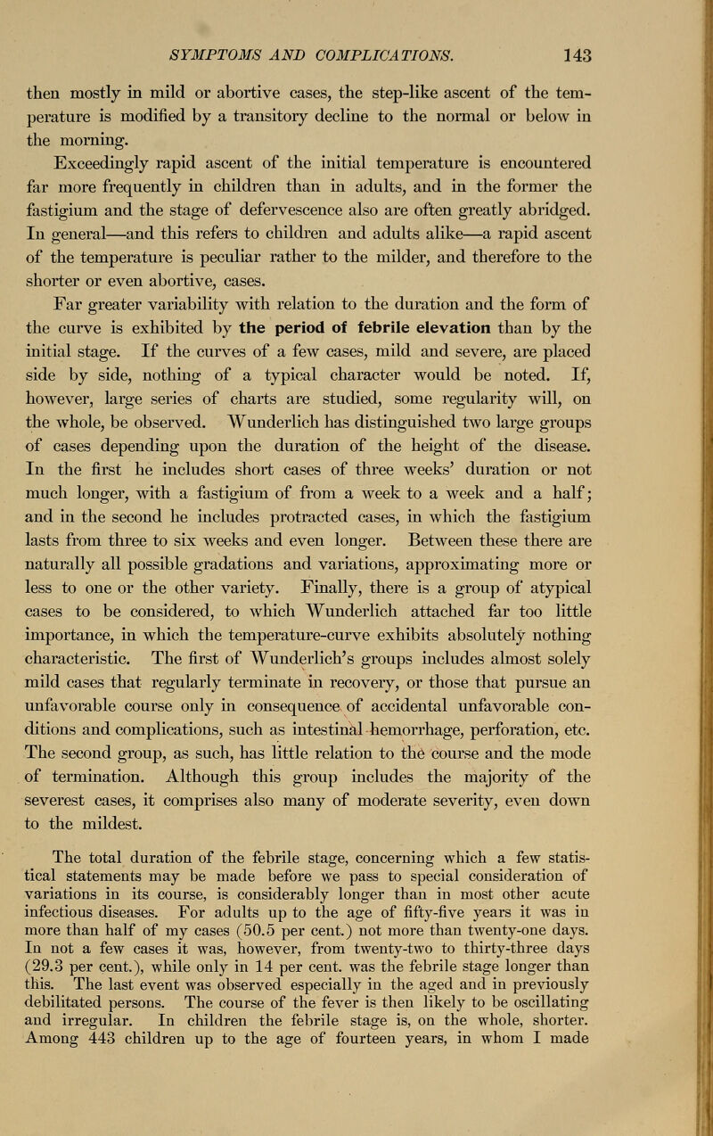 then mostly in mild or abortive cases, the step-like ascent of the tem- perature is modified by a transitory decline to the normal or below in the morning. Exceedingly rapid ascent of the initial temperature is encountered far more frequently in children than in adults, and in the former the fastigium and the stage of defervescence also are often greatly abridged. In general—and this refers to children and adults alike—a rapid ascent of the temperature is peculiar rather to the milder, and therefore to the shorter or even abortive, cases. Far greater variability with relation to the duration and the form of the curve is exhibited by the period of febrile elevation than by the initial stage. If the curves of a few cases, mild and severe, are placed side by side, nothing of a typical character would be noted. If, however, large series of charts are studied, some regularity will, on the whole, be observed. Wunderlich has distinguished two large groups of cases depending upon the duration of the height of the disease. In the first he includes short cases of three weeks' duration or not much longer, with a fastigium of from a week to a week and a half; and in the second he includes protracted cases, in which the fastigium lasts from three to six weeks and even longer. Between these there are naturally all possible gradations and variations, approximating more or less to one or the other variety. Finally, there is a group of atypical cases to be considered, to which Wunderlich attached far too little importance, in which the temperature-curve exhibits absolutely nothing characteristic. The first of Wunderlich' s groups includes almost solely mild cases that regularly terminate in recovery, or those that pursue an unfavorable course only in consequence of accidental unfavorable con- ditions and complications, such as intestinal hemorrhage, perforation, etc. The second group, as such, has little relation to the course and the mode of termination. Although this group includes the majority of the severest cases, it comprises also many of moderate severity, even down to the mildest. The total duration of the febrile stage, concerning which a few statis- tical statements may be made before we pass to special consideration of variations in its course, is considerably longer than in most other acute infectious diseases. For adults up to the age of fifty-five years it was in more than half of my cases (50.5 per cent.) not more than twenty-one days. In not a few cases it was, however, from twenty-two to thirty-three days (29.3 per cent.), while only in 14 per cent, was the febrile stage longer than this. The last event was observed especially in the aged and in previously debilitated persons. The course of the fever is then likely to be oscillating and irregular. In children the febrile stage is, on the whole, shorter. Among 443 children up to the age of fourteen years, in whom I made