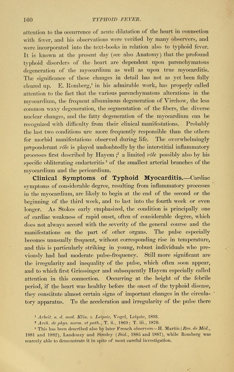 attention to the occurrence of acute dilatation of the heart in connection with fever, and his observations were verified by many observers, and were incorporated into the text-books in relation also to typhoid fever. It is known at the present day (see also Anatomy) that the profound typhoid disorders of the-heart are dependent upon parenchymatous degeneration of the myocardium as well as upon true myocarditis. The significance of these changes in detail has not as yet been fully cleared up. E. Romberg,1 in his admirable work, has properly called attention to the fact that the various parenchymatous alterations in the myocardium, the frequent albuminous degeneration of Virchow, the less common waxy degeneration, the segmentation of the fibers, the diverse nuclear changes, and the fatty degeneration of the myocardium can be recognized with difficulty from their clinical manifestations. Probably the last two conditions are more frequently responsible than the others for morbid manifestations observed during life. The overwhelmingly preponderant role is played undoubtedly by the interstitial inflammatory processes first described by Hayem f a limited role possibly also by his specific obliterating endarteritis3 of the smallest arterial branches of the myocardium and the pericardium. Clinical Symptoms of Typhoid Myocarditis.—Cardiac symptoms of considerable degree, resulting from inflammatory processes in the myocardium, are likely to begin at the end of the second or the beginning of the third week, and to last into the fourth week or even longer. As Stokes early emphasized, the condition is principally one of cardiac weakness of rapid onset, often of considerable degree, which does not always accord with the severity of the general course and the manifestations on the part of other organs. The pulse especially becomes unusually frequent, without corresponding rise in temperature, and this is particularly striking in young, robust individuals who pre- viously had had moderate pulse-frequency. Still more significant are the irregularity and inequality of the pulse, which often soon appear, and to which first Griessinger and subsequently Hayem especially called attention in this connection. Occurring at the height of the febrile period, if the heart was healthy before the onset of the typhoid disease, they constitute almost certain signs of important changes in the circula- tory apparatus. To the acceleration and irregularity of the pulse there 1 Arbeit, a. d. med. Klin. z. Leipsic, Vogel, Leipsic, 1893. 2 Arch, de phys. norm, et path., T. ii., 1869; T. iii., 1870. 3 This has been described also by later French observers—H. Martin (Rev. de Med., 1881 and 1882), Landouzy and Siredey (Ibid., 1885 and 1887), while Komberg was scarcely able to demonstrate it in spite of most careful investigation.