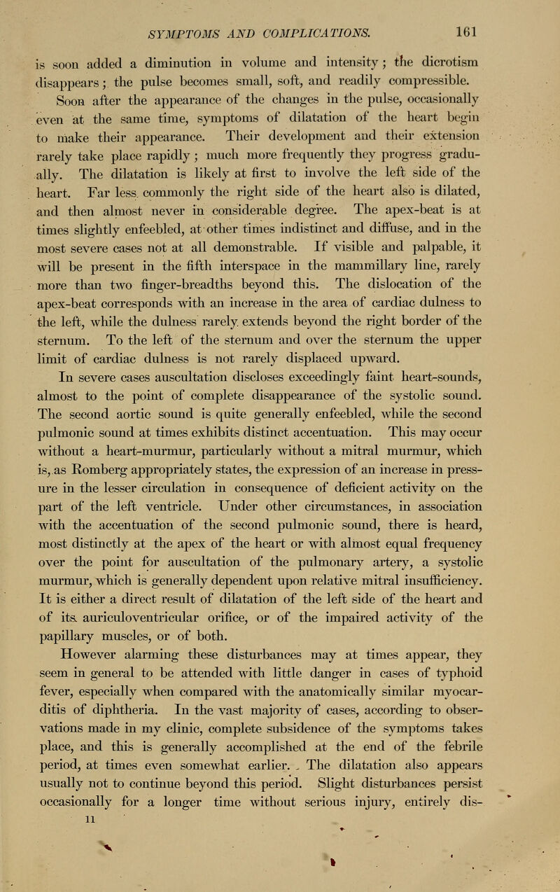 is soon added a diminution in volume and intensity; the dicrotism disappears; the pulse becomes small, soft, and readily compressible. Soon after the appearance of the changes in the pulse, occasionally even at the same time, symptoms of dilatation of the heart begin to make their appearance. Their development and their extension rarely take place rapidly; much more frequently they progress gradu- ally. The dilatation is likely at first to involve the left side of the heart. Far less, commonly the right side of the heart also is dilated, and then almost never in considerable degree. The apex-beat is at times slightly enfeebled, at other times indistinct and diffuse, and in the most severe cases not at all demonstrable. If visible and palpable, it will be present in the fifth interspace in the mammillary line, rarely more than two finger-breadths beyond this. The dislocation of the apex-beat corresponds with an increase in the area of cardiac dulness to the left, while the dulness rarely, extends beyond the right border of the sternum. To the left of the sternum and over the sternum the upper limit of cardiac dulness is not rarely displaced upward. In severe cases auscultation discloses exceedingly faint heart-sounds, almost to the point of complete disappearance of the systolic sound. The second aortic sound is quite generally enfeebled, while the second pulmonic sound at times exhibits distinct accentuation. This may occur without a heart-murmur, particularly without a mitral murmur, which is,.as Romberg appropriately states, the expression of an increase in press- ure in the lesser circulation in consequence of deficient activity on the part of the left ventricle. Under other circumstances, in association with the accentuation of the second pulmonic sound, there is heard, most distinctly at the apex of the heart or with almost equal frequency over the point for auscultation of the pulmonary artery, a systolic murmur, which is generally dependent upon relative mitral insufficiency. It is either a direct result of dilatation of the left side of the heart and of its. auriculoventricular orifice, or of the impaired activity of the papillary muscles, or of both. However alarming these disturbances may at times appear, they seem in general to be attended with little danger in cases of typhoid fever, especially when compared with the anatomically similar myocar- ditis of diphtheria. In the vast majority of cases, according to obser- vations made in my clinic, complete subsidence of the symptoms takes place, and this is generally accomplished at the end of the febrile period, at times even somewhat earlier. , The dilatation also appears usually not to continue beyond this period. Slight disturbances persist occasionally for a longer time without serious injury, entirely dis- 11 »