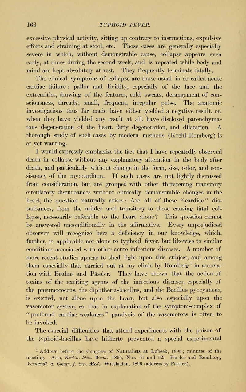 excessive physical activity, sitting up contrary to instructions, expulsive efforts and straining at stool, etc. Those cases are generally especially severe in which, without demonstrable cause, collapse appears even early, at times during the second week, and is repeated while body and mind are kept absolutely at rest. They frequently terminate fatally. The clinical symptoms of collapse are those usual in so-called acute cardiac failure: pallor and lividity, especially of the face and the extremities, drawing of the features, cold sweats, derangement of con- sciousness, thready, small, frequent, irregular pulse. The anatomic investigations thus far made have either yielded a negative result, or, when they have yielded any result at all, have disclosed parenchyma- tous degeneration of the heart, fatty degeneration, and dilatation. A thorough study of such cases by modern methods (Krehl-Romberg) is at yet wanting. I would expressly emphasize the fact that I have repeatedly observed death in collapse without any explanatory alteration in the body after death, and particularly without change in the form, size, color, and con- sistency of the myocardium. If such cases are not lightly dismissed from consideration, but are grouped with other threatening transitory circulatory disturbances without clinically demonstrable changes in the heart, the question naturally arises: Are all of these  cardiac dis- turbances, from the milder and transitory to those causing fatal col- lapse, necessarily referable to the heart alone? This question cannot be answered unconditionally in the affirmative. Every unprejudiced observer will recognize here a deficiency in our knowledge, which, further, is applicable not alone to typhoid fever, but likewise to similar conditions associated with other acute infectious diseases. A number of more recent studies appear to shed light upon this subject, and among them especially that carried out at my clinic by Romberg1 in associa- tion with Bruhns and Pässler. They have shown that the action of toxins of the exciting agents of the infectious diseases, especially of the pneumococcus, the diphtheria-bacillus, and the Bacillus pyocyaneus, is exerted, not alone upon the heart, but also especially upon the vasomotor system, so that in explanation of the symptom-complex of  profound cardiac weakness paralysis of the vasomotors is often to be invoked. The especial difficulties that attend experiments with the poison of the typhoid-bacillus have hitherto prevented a special experimental 1 Address before the Congress of Naturalists at Lubeek, 1895; minutes of the meeting. Also, Berlin, klin. Woch., 1895, Nos. 51 and 52. Pässler and Komberg, Verhandl. d. Congr. f. inn. Med., Wiesbaden, 1896 (address by Pässler).