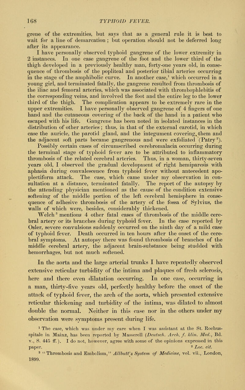 grene of the extremities, but says that as a general rule it is best to wait for a Hue of demarcation ; but operation should not be deferred long after its appearance. I have personally observed typhoid gangrene of the lower extremity in 2 instances. In one case gangrene of the foot and the lower third of the thigh developed in a previously healthy man, forty-one years old, in conse- quence of thrombosis of the popliteal and posterior tibial arteries occurring in the stage of the amphibolic curve. In another case,1 which occurred in a young girl, and terminated fatally, the gangrene resulted from thrombosis of the iliac and femoral arteries, which was associated with thrombophlebitis of the corresponding veins, and involved the foot and the entire leg to the lower third of the thigh. The complication appears to be extremely rare in the upper extremities. I have personally observed gangrene of 4 fingers of one hand and the cutaneous covering of the back of the hand in a patient who escaped with his life. Gangrene has been noted in isolated instances in the distribution of other arteries; thus, in that of the external carotid, in which case the auricle, the parotid gland, and the integument covering» them and the adjacent soft parts became gangrenous and were exfoliated (Patry2). Possibly certain cases of circumscribed cerebromalacia occurring during the terminal stage of typhoid fever are to be attributed to inflammatory thrombosis of the related cerebral arteries. Thus, in a woman, thirty-seven years old, I observed the gradual development of right hemiparesis with aphasia during convalescence from typhoid fever without antecedent apo- plectiform attack. The case, which came under my observation in con- sultation at a distance, terminated fatally. The report of the autopsy by the attending physician mentioned as the cause of the condition extensive softening of the middle portion of the left cerebral hemisphere in conse- quence of adhesive thrombosis of the artery of the fossa of Sylvius, the walls of which were, besides, considerably thickened. Welch3 mentions 4 other fatal cases of thrombosis of the middle cere- bral artery or its branches during typhoid fever. In the case reported by Osier, severe convulsions suddenly occurred on the ninth day of a mild case of typhoid fever. Death occurred in ten hours after the onset of the cere- bral symptoms. At autopsy there was found thrombosis of branches of the middle cerebral artery, the adjacent brain-substance being studded with hemorrhages, but not much softened. In the aorta and the large arterial trunks I have repeatedly observed extensive reticular turbidity of the intima and plaques of fresh sclerosis, here and there even dilatation occurring. In one case, occurring in a man, thirty-five years old, perfectly healthy before the onset of the attack of typhoid fever, the arch of the aorta, which presented extensive reticular thickening and turbidity of the intima, was dilated to almost double the normal. Neither in this case nor in the others under my observation were symptoms present during life. 1 The case, which was under my care when I was assistant at the St. Kochus- spitale in Mainz, has heen reported by Masserell [Deutsch. Arch. f. klin. Med., Bd. v., S. 445 ff.). I do not, however, agree with some of the opinions expressed in this paper. * Loc. cit. s Thrombosis and Embolism, Allbutt's System of Medicine, vol. vii., London, 1899.