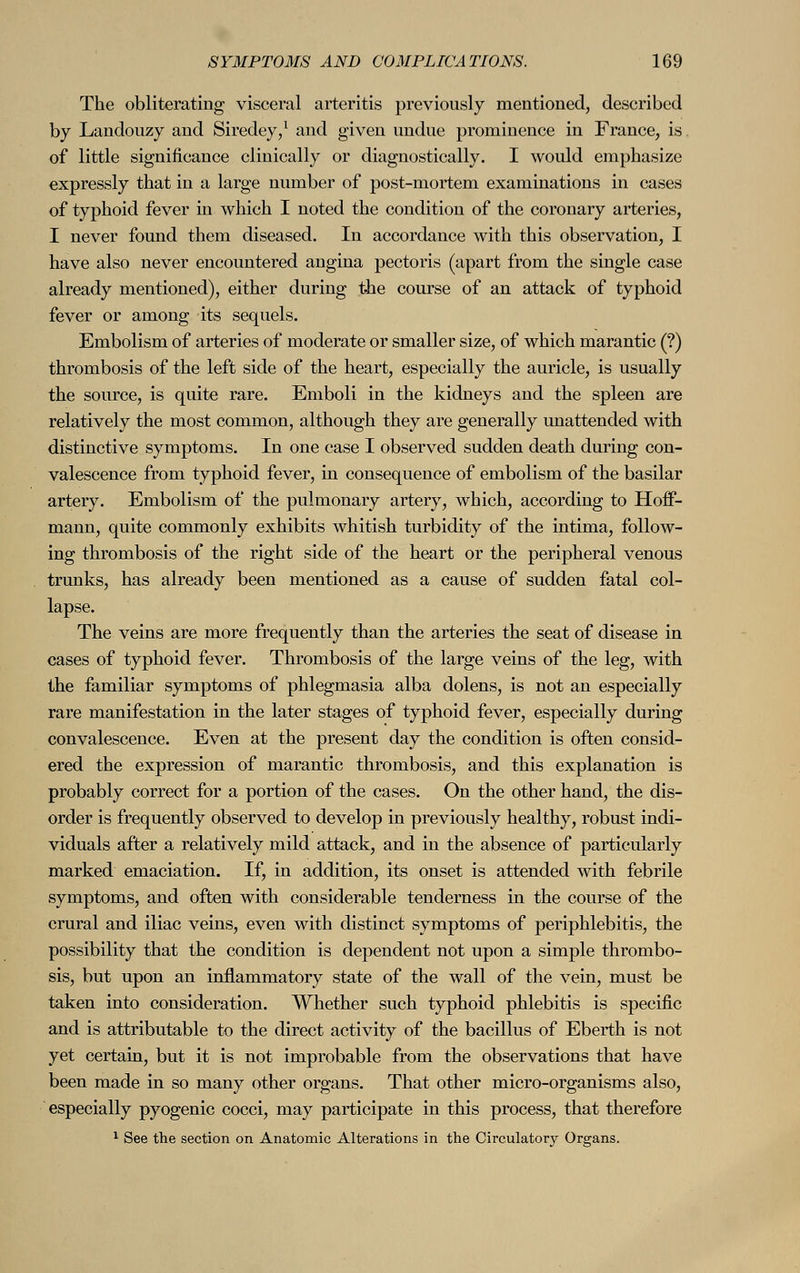 The obliterating visceral arteritis previously mentioned, described by Landouzy and Siredey,1 and given undue prominence in France, is of little significance clinically or diagnostically. I would emphasize expressly that in a large number of post-mortem examinations in cases of typhoid fever in which I noted the condition of the coronary arteries, I never found them diseased. In accordance with this observation, I have also never encountered angina pectoris (apart from the single case already mentioned), either during the course of an attack of typhoid fever or among its sequels. Embolism of arteries of moderate or smaller size, of which marantic (?) thrombosis of the left side of the heart, especially the auricle, is usually the source, is quite rare. Emboli in the kidneys and the spleen are relatively the most common, although they are generally unattended with distinctive symptoms. In one case I observed sudden death during con- valescence from typhoid fever, in consequence of embolism of the basilar artery. Embolism of the pulmonary artery, which, according to Hoff- mann, quite commonly exhibits whitish turbidity of the intima, follow- ing thrombosis of the right side of the heart or the peripheral venous trunks, has already been mentioned as a cause of sudden fatal col- lapse. The veins are more frequently than the arteries the seat of disease in cases of typhoid fever. Thrombosis of the large veins of the leg, with the familiar symptoms of phlegmasia alba dolens, is not an especially rare manifestation in the later stages of typhoid fever, especially during convalescence. Even at the present day the condition is often consid- ered the expression of marantic thrombosis, and this explanation is probably correct for a portion of the cases. On the other hand, the dis- order is frequently observed to develop in previously healthy, robust indi- viduals after a relatively mild attack, and in the absence of particularly marked emaciation. If, in addition, its onset is attended with febrile symptoms, and often with considerable tenderness in the course of the crural and iliac veins, even with distinct symptoms of periphlebitis, the possibility that the condition is dependent not upon a simple thrombo- sis, but upon an inflammatory state of the wall of the vein, must be taken into consideration. Whether such typhoid phlebitis is specific and is attributable to the direct activity of the bacillus of Eberth is not yet certain, but it is not improbable from the observations that have been made in so many other organs. That other micro-organisms also, especially pyogenic cocci, may participate in this process, that therefore 1 See the section on Anatomic Alterations in the Circulatory Organs.