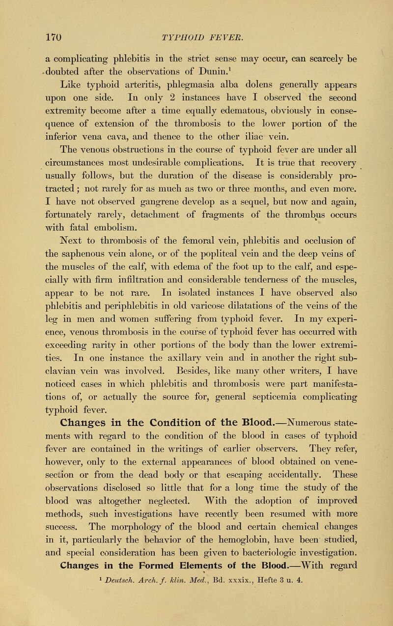 a complicating phlebitis in the strict sense may occur, can scarcely be -doubted after the observations of Dunin.1 Like typhoid arteritis, phlegmasia alba dolens generally appears upon one side. In only 2 instances have I observed the second extremity become after a time equally edematous, obviously in conse- quence of extension of the thrombosis to the lower portion of the inferior vena cava, and thence to the other iliac vein. The venous obstructions in the course of typhoid fever are under all circumstances most undesirable complications. It is true that recovery usually follows, but the duration of the disease is considerably pro- tracted ; not rarely for as much as two or three months, and even more. I have not observed gangrene develop as a sequel, but now and again, fortunately rarely, detachment of fragments of the thrombus occurs with fatal embolism. Next to thrombosis of the femoral vein, phlebitis and occlusion of the saphenous vein alone, or of the popliteal vein and the deep veins of the muscles of the calf, with edema of the foot up to the calf, and espe- cially with firm infiltration and considerable tenderness of the muscles, appear to be not rare. In isolated instances I have observed also phlebitis and periphlebitis in old varicose dilatations of the veins of the leg in men and women suffering from typhoid fever. In my experi- ence, venous thrombosis in the course of typhoid fever has occurred with exceeding rarity in other portions of the body than the lower extremi- ties. In one instance the axillary vein and in another the right sub- clavian vein was involved. Besides, like many other writers, I have noticed cases in which phlebitis and thrombosis were part manifesta- tions of, or actually the source for, general septicemia complicating typhoid fever. Changes in the Condition of the Blood.—Numerous state- ments with regard to the condition of the blood in cases of typhoid fever are contained in the writings of earlier observers. They refer, however, only to the external appearances of blood obtained on vene- section or from the dead body or that escaping accidentally. These observations disclosed so little that for a long time the study of the blood was altogether neglected. With the adoption of improved methods, such investigations have recently been resumed with more success. The morphology of the blood and certain chemical changes in it, particularly the behavior of the hemoglobin, have been studied, and special consideration has been given to bacteriologic investigation. Changes in the Formed Elements of the Blood.—With regard 1 Deutsch. Arch. f. klin. Med., Bd. xxxix., Hefte 3 u. 4.