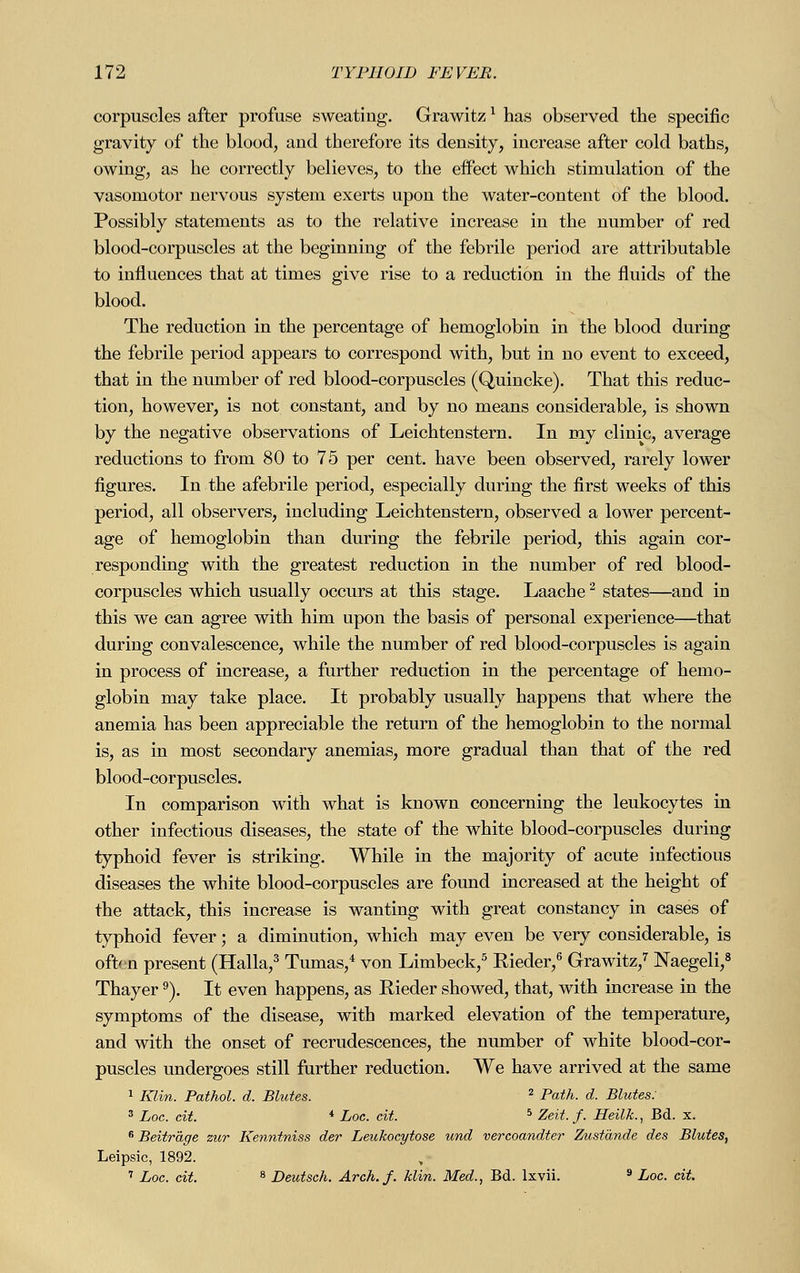 corpuscles after profuse sweating. Grawitz1 has observed the specific gravity of the blood, aud therefore its density, increase after cold baths, owing, as he correctly believes, to the effect which stimulation of the vasomotor nervous system exerts upon the water-content of the blood. Possibly statements as to the relative increase in the number of red blood-corpuscles at the beginning of the febrile period are attributable to influences that at times give rise to a reduction in the fluids of the blood. The reduction in the percentage of hemoglobin in the blood during the febrile period appears to correspond with, but in no event to exceed, that in the number of red blood-corpuscles (Quincke). That this reduc- tion, however, is not constant, and by no means considerable, is shown by the negative observations of Leichten stern. In my clinic, average reductions to from 80 to 75 per cent, have been observed, rarely lower figures. In the afebrile period, especially during the first weeks of this period, all observers, including Leichtenstern, observed a lower percent- age of hemoglobin than during the febrile period, this again cor- responding with the greatest reduction in the number of red blood- corpuscles which usually occurs at this stage. Laache2 states—and in this we can agree with him upon the basis of personal experience—that during convalescence, while the number of red blood-corpuscles is again in process of increase, a further reduction in the percentage of hemo- globin may take place. It probably usually happens that where the anemia has been appreciable the return of the hemoglobin to the normal is, as in most secondary anemias, more gradual than that of the red blood-corpuscles. In comparison with what is known concerning the leukocytes in other infectious diseases, the state of the white blood-corpuscles during typhoid fever is striking. While in the majority of acute infectious diseases the white blood-corpuscles are found increased at the height of the attack, this increase is wanting with great constancy in cases of typhoid fever; a diminution, which may even be very considerable, is oftfn present (Halla,3 Tumas,4 von Limbeck,5 Bieder,6 Grawitz,7 Naegeli,8 Thayer9). It even happens, as Rieder showed, that, with increase in the symptoms of the disease, with marked elevation of the temperature, and with the onset of recrudescences, the number of white blood-cor- puscles undergoes still further reduction. We have arrived at the same 1 Klin. Pathol, d. Blutes. 2 Path. d. Blutes: 3 Loc. cit. * Loc. cit. 5 Zeit. f. Heilk., Bd. x. 6 Beiträge zur Kenntniss der Leukocytose und vereoandter Zustände des Blutes, Leipsic, 1892. 7 Loc. cit. 8 Deutsch. Arch. f. klin. Med., Bd. lxvii. 9 Loc. cit.
