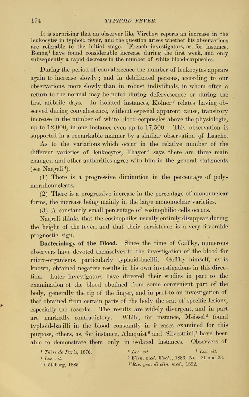It is surprising that an observer like Virchow reports an increase in the leukocytes in typhoid fever, and the question arises whether his observations are referable to the initial stage. French investigators, as, for instance, Bonne,1 have found considerable increase during the first week, and only subsequently a rapid decrease in the number of white blood-corpuscles. During the period of convalescence the number of leukocytes appears again to increase slowly; and in debilitated persons, according to our observations, more slowly than in robust individuals, in whom often a return to the normal may be noted during defervescence or during the first afebrile days. In isolated instances, Kölner2 relates having ob- served during convalescence, without especial apjDarent cause, transitory increase in the number of white blood-corpuscles above the physiologic, up to 12,000, in one instance even up to 17,500. This observation is supported in a remarkable manner by a similar observation of Laache. As to the variations which occur in the relative number of the different varieties of leukocytes, Thayer3 says there are three main changes, and other authorities agree with him in the general statements (see Naegeli4). (1) There is a progressive diminution in the percentage of poly- morphonuclears. (2) There is a progressive increase in the percentage of mononuclear forms, the increase being mainly in the large mononuclear varieties. (3) A constantly small percentage of eosinophilic cells occurs. Naegeli thinks that the eosinophiles usually entirely disappear during the height of the fever, and that their persistence is a very favorable prognostic sign. Bacteriology of the Blood.—Since the time of Gaffky, numerous observers have devoted themselves to the investigation of the blood for micro-organisms, particularly typhoid-bacilli. Gaffky himself, as is known, obtained negative results in his own investigations in this direc- tion. Later investigators have directed their studies in part to the examination of the blood obtained from some convenient part of the body, generally the tip of the finger, and in part to an investigation of that obtained from certain parts of the body the seat of specific lesions, especially the roseola?. The results are widely divergent, and in part are markedly contradictory. While, for instance, Meissel5 found typhoid-bacilli in the blood constantly in 9 cases examined for this purpose, others, as, for instance, Almquist6 and Silvestrini,7 have been able to demonstrate them only in isolated instances. Observers of 1 These de Paris, 1876. 2 Loc. cit 3 Loc. cit. 4 Loc. cit. 5 Wien. med. Woch., 1886, Nos. 21 and 23. 6 Göteborg, 1885. vRiv. gen. di clin. med., 1892.