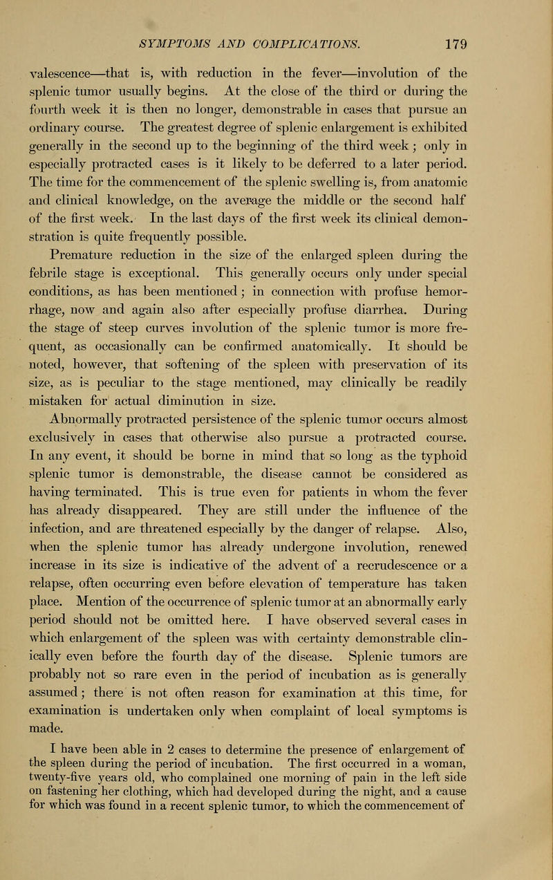 valescence—that is, with reduction in the fever—involution of the splenic tumor usually begins. At the close of the third or during the fourth week it is then no longer, demonstrable in cases that pursue an ordinary course. The greatest degree of splenic enlargement is exhibited generally in the second up to the beginning of the third week; only in especially protracted cases is it likely to be deferred to a later period. The time for the commencement of the splenic swelling is, from anatomic and clinical knowledge, on the average the middle or the second half of the first week. In the last days of the first week its clinical demon- stration is quite frequently possible. Premature reduction in the size of the enlarged spleen during the febrile stage is exceptional. This generally occurs only under special conditions, as has been mentioned; in connection with profuse hemor- rhage, now and again also after especially profuse diarrhea. During the stage of steep curves involution of the splenic tumor is more fre- quent, as occasionally can be confirmed anatomically. It should be noted, however, that softening of the spleen with preservation of its size, as is peculiar to the stage mentioned, may clinically be readily mistaken for actual diminution in size. Abnormally protracted persistence of the splenic tumor occurs almost exclusively in cases that otherwise also pursue a protracted course. In any event, it should be borne in mind that so long as the typhoid splenic tumor is demonstrable, the disease cannot be considered as having terminated. This is true even for patients in whom the fever has already disappeared. They are still under the influence of the infection, and are threatened especially by the danger of relapse. Also, when the splenic tumor has already undergone involution, renewed increase in its size is indicative of the advent of a recrudescence or a relapse, often occurring even before elevation of temperature has taken place. Mention of the occurrence of splenic tumor at an abnormally early period should not be omitted here. I have observed several cases in which enlargement of the spleen was with certainty demonstrable clin- ically even before the fourth day of the disease. Splenic tumors are probably not so rare even in the period of incubation as is generally assumed; there is not often reason for examination at this time, for examination is undertaken only when complaint of local symptoms is made. I have been able in 2 cases to determine the presence of enlargement of the spleen during the period of incubation. The first occurred in a woman, twenty-five years old, who complained one morning of pain in the left side on fastening her clothing, which had developed during the night, and a cause for which was found in a recent splenic tumor, to which the commencement of