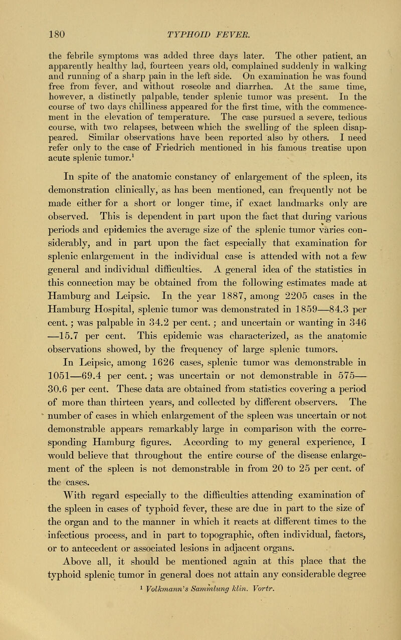the febrile symptoms was added three days later. The other patient, an apparently healthy lad, fourteen years old, complained suddenly in walking and running of a sharp pain in the left side. On examination he was found free from fever, and without roseolse and diarrhea. At the same time, however, a distinctly palpable, tender splenic tumor was present. In the course of two days chilliness appeared for the first time, with the commence- ment in the elevation of temperature. The case pursued a severe, tedious course, with two relapses, between which the swelling of the spleen disap- peared. Similar observations have been reported also by others. I need refer only to the case of Friedrich mentioned in his famous treatise upon acute splenic tumor.1 In spite of the anatomic constancy of enlargement of the spleen, its demonstration clinically, as has been mentioned, can frequently not be made either for a short or longer time, if exact landmarks only are observed. This is dependent in part upon the fact that during various periods and epidemics the average size of the splenic tumor varies con- siderably, and in part upon the fact especially that examination for splenic enlargement in the individual case is attended with not a few general and individual difficulties. A general idea of the statistics in this connection may be obtained from the following estimates made at Hamburg and Leipsic. In the year 1887, among 2205 cases in the Hamburg Hospital, splenic tumor was demonstrated in 1859—84.3 per cent.; was palpable in 34.2 per cent.; and uncertain or wanting in 346 —15.7 per cent. This epidemic was characterized, as the anatomic observations showed, by the frequency of large splenic tumors. In Leipsic, among 1626 cases, splenic tumor was demonstrable in 1051—69.4 per cent.; was uncertain or not demonstrable in 575— 30.6 per cent. These data are obtained from statistics covering a period of more than thirteen years, and collected by different observers. The number of cases in which enlargement of the spleen was uncertain or not demonstrable appears remarkably large in comparison with the corre- sponding Hamburg figures. According to my general experience, I would believe that throughout the entire course of the disease enlarge- ment of the spleen is not demonstrable in from 20 to 25 per cent, of the cases. With regard especially to the difficulties attending examination of the spleen in cases of typhoid fever, these are due in part to the size of the organ and to the manner in which it reacts at different times to the infectious process, and in part to topographic, often individual, factors, or to antecedent or associated lesions in adjacent organs. Above all, it should be mentioned again at this place that the typhoid splenic tumor in general does not attain any considerable degree 1 Volkmann's Sammlung Min. Vortr.