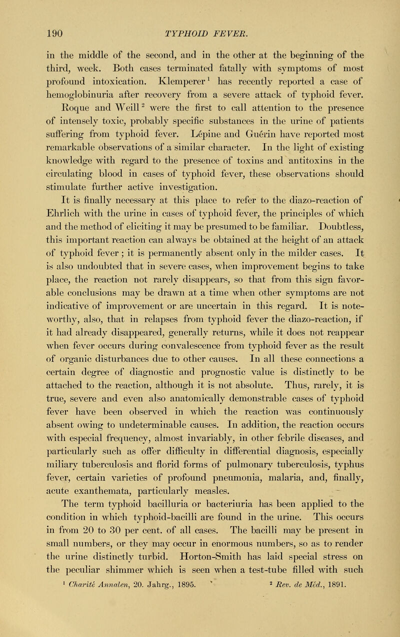 in the middle of the second, and in the other at the beginning of the third, week. Both cases terminated fatally with symptoms of most profound intoxication. Klemperer1 has recently reported a case of hemoglobinuria after recovery from a severe attack of typhoid fever. Roque and Weill2 were the first to call attention to the presence of intensely toxic, probably specific substances in the urine of patients suffering from typhoid fever. L6pine and Guerin have reported most remarkable observations of a similar character. In the light of existing knowledge with regard to the presence of toxins and antitoxins in the circulating blood in cases of typhoid fever, these observations should stimulate further active investigation. It is finally necessary at this place to refer to the diazo-reaction of Ehrlich with the urine in cases of typhoid fever, the principles of which and the method of eliciting it may be presumed to be familiar. Doubtless, this important reaction can always be obtained at the height of an attack of typhoid fever; it is permanently absent only in the milder cases. It is also undoubted that in severe cases, when improvement begins to take place, the reaction not rarely disappears, so that from this sign favor- able conclusions may be drawn at a time when other symptoms are not indicative of improvement or are uncertain in this regard. It is note- worthy, also, that in relapses from typhoid fever the diazo-reaction, if it had already disappeared, generally returns, while it does not reappear when fever occurs during convalescence from typhoid fever as the result of organic disturbances due to other causes. In all these connections a certain degree of diagnostic and prognostic value is distinctly to be attached to the reaction, although it is not absolute. Thus, rarely, it is true, severe and even also anatomically demonstrable cases of typhoid fever have been observed in which the reaction was continuously absent owing to undeterminable causes. In addition, the reaction occurs with especial frequency, almost invariably, in other febrile diseases, and particularly such as offer difficulty in differential diagnosis, especially miliary tuberculosis and florid forms of pulmonary tuberculosis, typhus fever, certain varieties of profound pneumonia, malaria, and, finally, acute exanthemata, particularly measles. The term typhoid bacilluria or bacteriuria has been applied to the condition in which typhoid-bacilli are found in the urine. This occurs in from 20 to 30 per cent, of all cases. The bacilli may be present in small numbers, or they may occur in enormous numbers, so as to render the urine distinctly turbid. Horton-Smith has laid special stress on the peculiar shimmer which is seen when a test-tube filled with such 1 Charite Annalen, 20. Jahrg., 1895. 2 Rev. de Med., 1891.