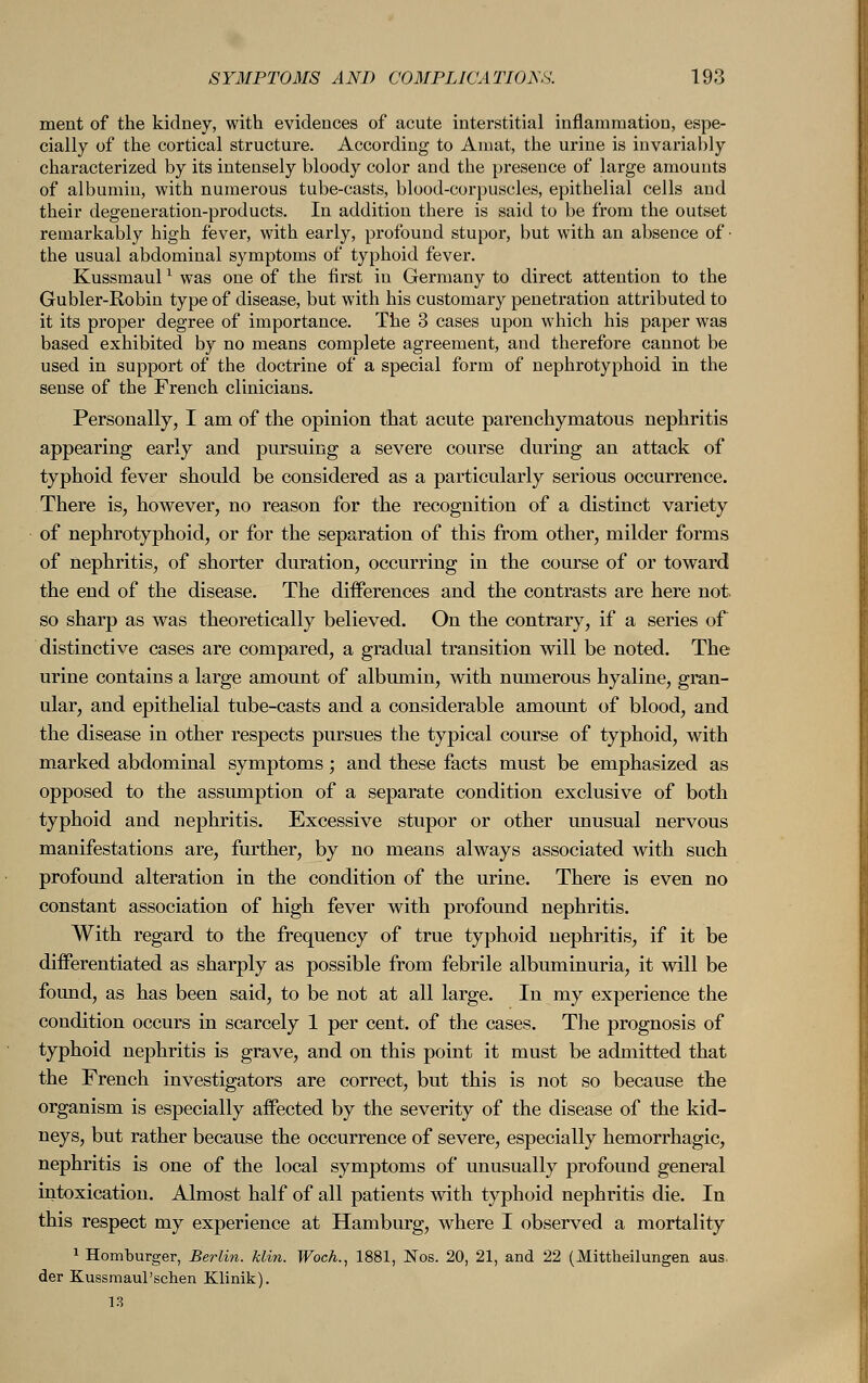 ment of the kidney, with evidences of acute interstitial inflammation, espe- cially of the cortical structure. According to Amat, the urine is invariably characterized by its intensely bloody color and the presence of large amounts of albumin, with numerous tube-casts, blood-corpuscles, epithelial cells and their degeneration-products. In addition there is said to be from the outset remarkably high fever, with early, profound stupor, but with an absence of • the usual abdominal symptoms of typhoid fever. Kussmaulx was one of the first in Germany to direct attention to the Gubler-Robin type of disease, but with his customary penetration attributed to it its proper degree of importance. The 3 cases upon which his paper was based exhibited by no means complete agreement, and therefore cannot be used in support of the doctrine of a special form of nephrotyphoid in the sense of the French clinicians. Personally, I am of the opinion that acute parenchymatous nephritis appearing early and pursuing a severe course during an attack of typhoid fever should be considered as a particularly serious occurrence. There is, however, no reason for the recognition of a distinct variety of nephrotyphoid, or for the separation of this from other, milder forms of nephritis, of shorter duration, occurring in the course of or toward the end of the disease. The differences and the contrasts are here not, so sharp as was theoretically believed. On the contrary, if a series of distinctive cases are compared, a gradual transition will be noted. The urine contains a large amount of albumin, with numerous hyaline, gran- ular, and epithelial tube-casts and a considerable amount of blood, and the disease in other respects pursues the typical course of typhoid, with marked abdominal symptoms ; and these facts must be emphasized as opposed to the assumption of a separate condition exclusive of both typhoid and nephritis. Excessive stupor or other unusual nervous manifestations are, further, by no means always associated with such profound alteration in the condition of the urine. There is even no constant association of high fever with profound nephritis. With regard to the frequency of true typhoid nephritis, if it be differentiated as sharply as possible from febrile albuminuria, it will be found, as has been said, to be not at all large. In my experience the condition occurs in scarcely 1 per cent, of the cases. The prognosis of typhoid nephritis is grave, and on this point it must be admitted that the French investigators are correct, but this is not so because the organism is especially affected by the severity of the disease of the kid- neys, but rather because the occurrence of severe, especially hemorrhagic, nephritis is one of the local symptoms of unusually profound general intoxication. Almost half of all patients with typhoid nephritis die. In this respect my experience at Hamburg, where I observed a mortality 1 Homburger, Berlin, klin. Woch., 1881, Nos. 20, 21, and 22 (Mittheilungen aus. der Kussmaul'schen Klinik). 13