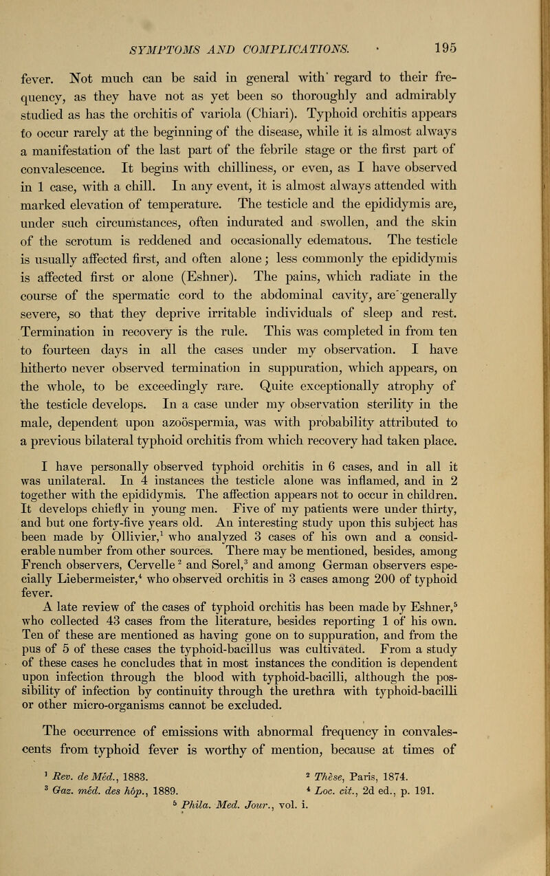 fever. Not much can be said in general with' regard to their fre- quency, as they have not as yet been so thoroughly and admirably studied as has the orchitis of variola (Chiari). Typhoid orchitis appears to occur rarely at the beginning of the disease, while it is almost always a manifestation of the last part of the febrile stage or the first part of convalescence. It begins with chilliness, or even, as I have observed in 1 case, with a chill. In any event, it is almost always attended with marked elevation of temperature. The testicle and the epididymis are, under such circumstances, often indurated and swollen, and the skin of the scrotum is reddened and occasionally edematous. The testicle is usually affected first, and often alone; less commonly the epididymis is affected first or alone (Eshner). The pains, which radiate in the course of the spermatic cord to the abdominal cavity, are'generally severe, so that they deprive irritable individuals of sleep and rest. Termination in recovery is the rule. This was completed in from ten to fourteen days in all the cases under my observation. I have hitherto never observed termination in suppuration, which appears, on the whole, to be exceedingly rare. Quite exceptionally atrophy of the testicle develops. In a case mider my observation sterility in the male, dependent upon azoospermia, was with probability attributed to a previous bilateral typhoid orchitis from which recovery had taken place. I have personally observed typhoid orchitis in 6 cases, and in all it was unilateral. In 4 instances the testicle alone was inflamed, and in 2 together with the epididymis. The affection appears not to occur in children. It develops chiefly in young men. Five of my patients were under thirty, and but one forty-five years old. An interesting study upon this subject has been made by Ollivier,1 who analyzed 3 cases of his own and a consid- erable number from other sources. There may be mentioned, besides, among French observers, Cervelle2 and Sorel,3 and among German observers espe- cially Liebermeister,4 who observed orchitis in 3 cases among 200 of typhoid fever. A late review of the cases of typhoid orchitis has been made by Eshner,5 who collected 43 cases from the literature, besides reporting 1 of his own. Ten of these are mentioned as having gone on to suppuration, and from the pus of 5 of these cases the typhoid-bacillus was cultivated. From a study of these cases he concludes that in most instances the condition is dependent upon infection through the blood with typhoid-bacilli, although the pos- sibility of infection by continuity through the urethra with typhoid-bacilli or other micro-organisms cannot be excluded. The occurrence of emissions with abnormal frequency in convales- cents from typhoid fever is worthy of mention, because at times of 1 Rev. de Med., 1883. 2 These, Paris, 1874. 3 Gaz. med. des hop., 1889. * Log. cit., 2d ed., p. 191. 5 Phila. Med. Jour., vol. i.