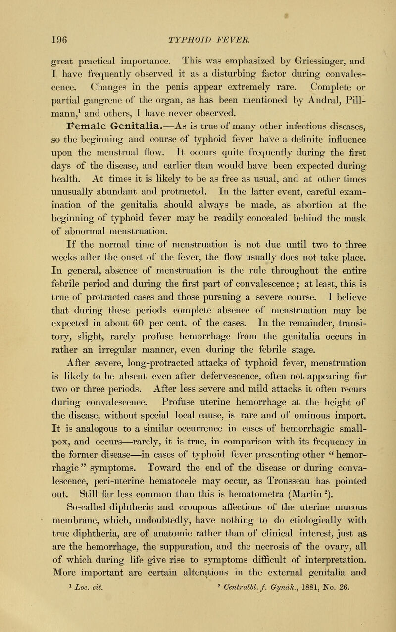great practical importance. This was emphasized by Griessinger, and I have frequently observed it as a disturbing factor during convales- cence. Changes in the penis appear extremely rare. Complete or partial gangrene of the organ, as has been mentioned by Andral, Pill- mann,1 and others, I have never observed. Female Genitalia.—As is true of many other infectious diseases, so the beginning and course of typhoid fever have a definite influence upon the menstrual flow. It occurs quite frequently during the first days of the disease, and earlier than would have been expected during health. At times it is likely to be as free as usual, and at other times unusually abundant and protracted. In the latter event, careful exam- ination of the genitalia should always be made, as abortion at the beginning of typhoid fever may be readily concealed behind the mask of abnormal menstruation. If the normal time of menstruation is not due until two to three weeks after the onset of the fever, the flow usually does not take place. In general, absence of menstruation is the rule throughout the entire febrile period and during the first part of convalescence; at least, this is true of protracted cases and those pursuing a severe course. I believe that during these periods complete absence of menstruation may be expected in about 60 per cent, of the cases. In the remainder, transi- tory, slight, rarely profuse hemorrhage from the genitalia occurs in rather an irregular manner, even during the febrile stage. After severe, long-protracted attacks of typhoid fever, menstruation is likely to be absent even after defervescence, often not appearing for two or three periods. After less severe and mild attacks it often recurs during convalescence. Profuse uterine hemorrhage at the height of the disease, without special local cause, is rare and of ominous import. It is analogous to a similar occurrence in cases of hemorrhagic small- pox, and occurs—rarely, it is true, in comparison with its frequency in the former disease—in cases of typhoid fever presenting other  hemor- rhagic  symptoms. Toward the end of the disease or during conva- lescence, peri-uterine hematocele may occur, as Trousseau has pointed out. Still far less common than this is hematometra (Martin 2). So-called diphtheric and croupous affections of the uterine mucous membrane, which, undoubtedly, have nothing to do etiologically with true diphtheria, are of anatomic rather than of clinical interest, just as are the hemorrhage, the suppuration, and the necrosis of the ovary, all of which during life give rise to symptoms difficult of interpretation. More important are certain alterations in the external genitalia and 1 Loc. cit. 2 Centralbl.f. Gynäk., 1881, No. 26.