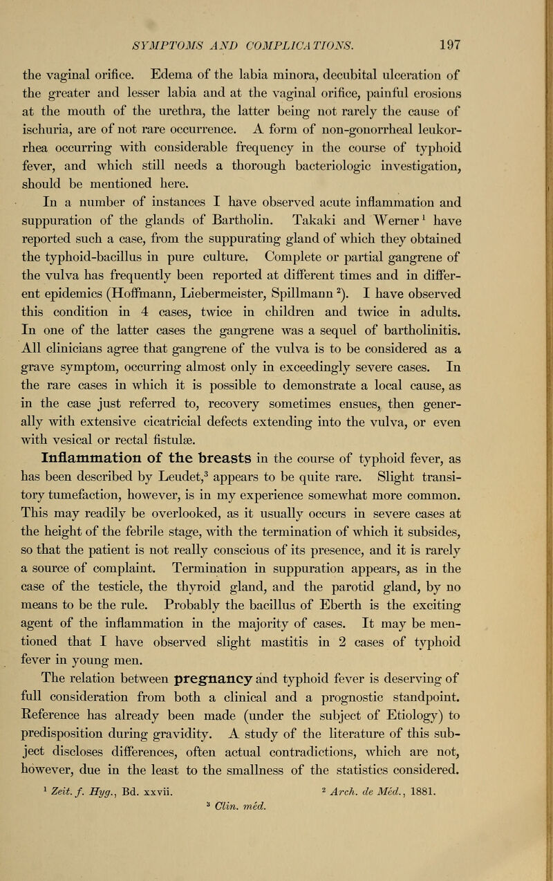 the vaginal orifice. Edema of the labia minora, decubital ulceration of the greater and lesser labia and at the vaginal orifice, painful erosions at the mouth of the urethra, the latter being not rarely the cause of ischuria, are of not rare occurrence. A form of non-gonorrheal leukor- rhea occurring with considerable frequency in the course of typhoid fever, and which still needs a thorough bacteriologic investigation, should be mentioned here. In a number of instances I have observed acute inflammation and suppuration of the glands of Bartholin. Takaki and Wernerl have reported such a case, from the suppurating gland of which they obtained the typhoid-bacillus in pure culture. Complete or partial gangrene of the vulva has frequently been reported at different times and in differ- ent epidemics (Hoffmann, Liebermeister, Spillmann2). I have observed this condition in 4 cases, twice in children and twice in adults. In one of the latter cases the gangrene was a sequel of bartholinitis. All clinicians agree that gangrene of the vulva is to be considered as a grave symptom, occurring almost only in exceedingly severe cases. In the rare cases in which it is possible to demonstrate a local cause, as in the case just referred to, recovery sometimes ensues, then gener- ally with extensive cicatricial defects extending into the vulva, or even with vesical or rectal fistulse. Inflammation of the breasts in the course of typhoid fever, as has been described by Leudet,3 appears to be quite rare. Slight transi- tory tumefaction, however, is in my experience somewhat more common. This may readily be overlooked, as it usually occurs in severe cases at the height of the febrile stage, with the termination of which it subsides, so that the patient is not really conscious of its presence, and it is rarely a source of complaint. Termination in suppuration appears, as in the case of the testicle, the thyroid gland, and the parotid gland, by no means to be the rule. Probably the bacillus of Eberth is the exciting agent of the inflammation in the majority of cases. It may be men- tioned that I have observed slight mastitis in 2 cases of typhoid fever in young men. The relation between pregnancy and typhoid fever is deserving of full consideration from both a clinical and a prognostic standpoint. Reference has already been made (under the subject of Etiology) to predisposition during gravidity. A study of the literature of this sub- ject discloses differences, often actual contradictions, which are not, however, due in the least to the smallness of the statistics considered. 1 Zeit.f. Hyg., Bd. xxvii. 2 Arch, de Med., 1881. 3 Clin. med.