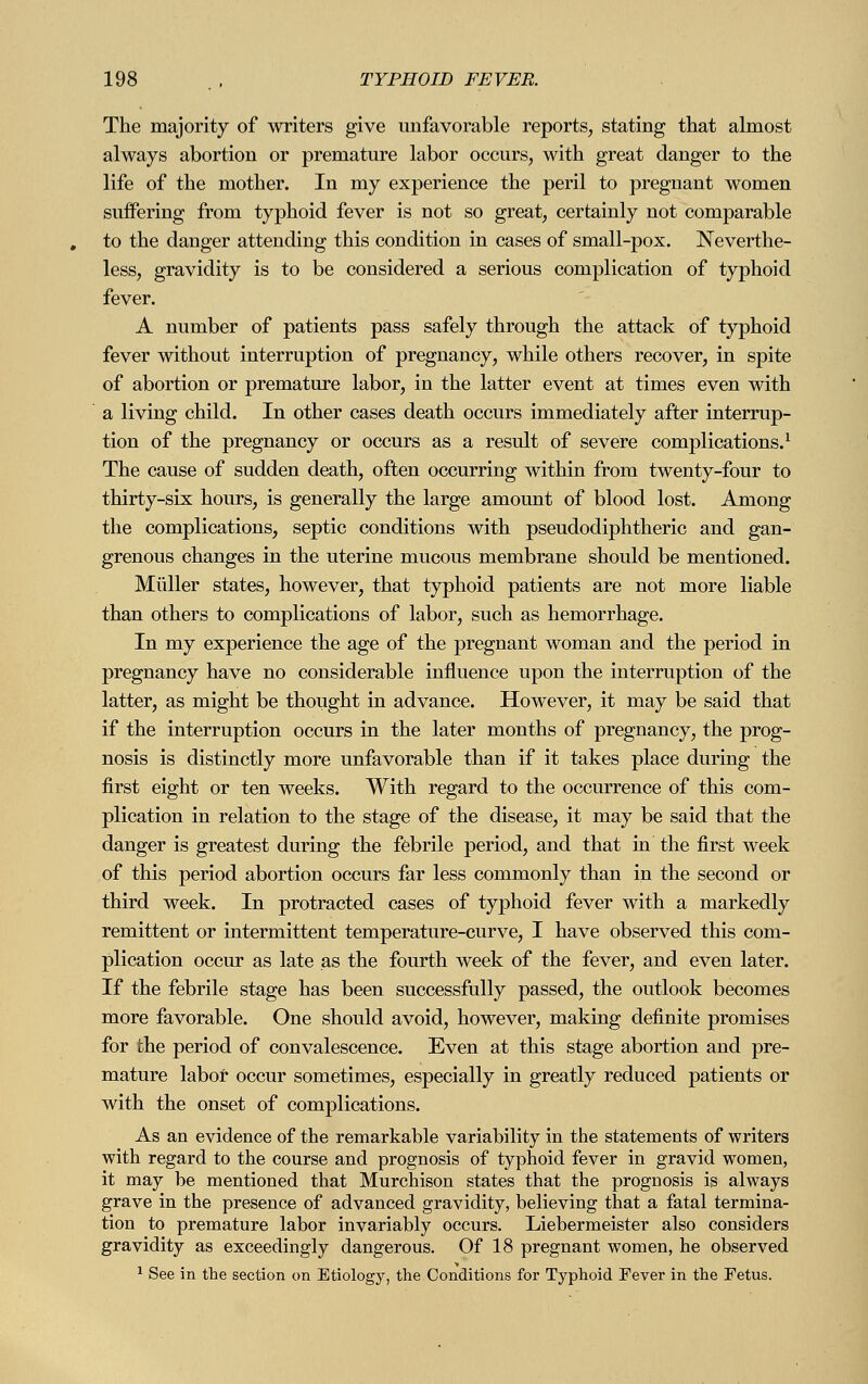 The majority of writers give unfavorable reports, stating that almost always abortion or premature labor occurs, with great danger to the life of the mother. In my experience the peril to pregnant women suffering from typhoid fever is not so great, certainly not comparable to the danger attending this condition in cases of small-pox. Neverthe- less, gravidity is to be considered a serious complication of typhoid fever. A number of patients pass safely through the attack of typhoid fever without interruption of pregnancy, while others recover, in spite of abortion or premature labor, in the latter event at times even with a living child. In other cases death occurs immediately after interrup- tion of the pregnancy or occurs as a result of severe complications.1 The cause of sudden death, often occurring within from twenty-four to thirty-six hours, is generally the large amount of blood lost. Among the complications, septic conditions with pseudodiphtheric and gan- grenous changes in the uterine mucous membrane should be mentioned. Müller states, however, that typhoid patients are not more liable than others to complications of labor, such as hemorrhage. In my experience the age of the pregnant woman and the period in pregnancy have no considerable influence upon the interruption of the latter, as might be thought in advance. However, it may be said that if the interruption occurs in the later months of pregnancy, the prog- nosis is distinctly more unfavorable than if it takes place during the first eight or ten weeks. With regard to the occurrence of this com- plication in relation to the stage of the disease, it may be said that the danger is greatest during the febrile period, and that in the first week of this period abortion occurs far less commonly than in the second or third week. In protracted cases of typhoid fever with a markedly remittent or intermittent temperature-curve, I have observed this com- plication occur as late as the fourth week of the fever, and even later. If the febrile stage has been successfully passed, the outlook becomes more favorable. One should avoid, however, making definite promises for the period of convalescence. Even at this stage abortion and pre- mature labor occur sometimes, especially in greatly reduced patients or with the onset of complications. As an evidence of the remarkable variability in the statements of writers with regard to the course and prognosis of typhoid fever in gravid women, it may be mentioned that Murchison states that the prognosis is always grave in the presence of advanced gravidity, believing that a fatal termina- tion to premature labor invariably occurs. Liebermeister also considers gravidity as exceedingly dangerous. Of 18 pregnant women, he observed 1 See in the section on Etiology, the Conditions for Typhoid Fever in the Fetus.