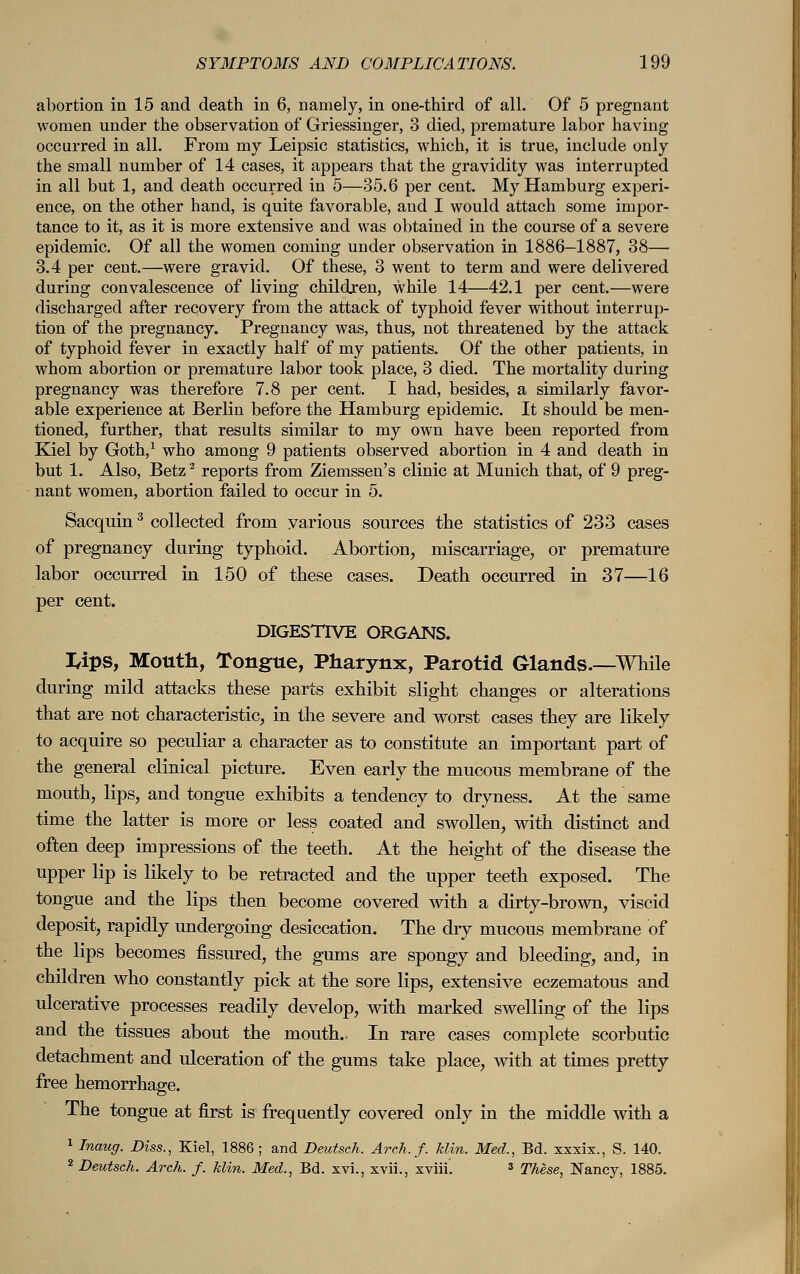 abortion in 15 and death in 6, namely, in one-third of all. Of 5 pregnant women under the observation of Griessinger, 3 died, premature labor having occurred in all. From my Leipsic statistics, which, it is true, include only the small number of 14 cases, it appears that the gravidity was interrupted in all but 1, and death occurred in 5—35.6 per cent. My Hamburg experi- ence, on the other hand, is quite favorable, and I would attach some impor- tance to it, as it is more extensive and was obtained in the course of a severe epidemic. Of all the women coming under observation in 1886-1887, 38— 3.4 per cent.—were gravid. Of these, 3 went to term and were delivered during convalescence of living children, while 14—42.1 per cent.—were discharged after recovery from the attack of typhoid fever without interrup- tion of the pregnancy. Pregnancy was, thus, not threatened by the attack of typhoid fever in exactly half of my patients. Of the other patients, in whom abortion or premature labor took place, 3 died. The mortality during pregnancy was therefore 7.8 per cent. I had, besides, a similarly favor- able experience at Berlin before the Hamburg epidemic. It should be men- tioned, further, that results similar to my own have been reported from Kiel by Goth,1 who among 9 patients observed abortion in 4 and death in but 1. Also, Betz2 reports from Ziemssen's clinic at Munich that, of 9 preg- nant women, abortion failed to occur in 5. Sacquin3 collected from various sources the statistics of 233 cases of pregnancy during typhoid. Abortion, miscarriage, or premature labor occurred in 150 of these cases. Death occurred in 37—16 per cent. DIGESTIVE ORGANS. I4pS, Mouth, Tongue, Pharynx, Parotid Glands.—While during mild attacks these parts exhibit slight changes or alterations that are not characteristic, in the severe and worst cases they are likely to acquire so peculiar a character as to constitute an important part of the general clinical picture. Even early the mucous membrane of the mouth, lips, and tongue exhibits a tendency to dryness. At the same time the latter is more or less coated and swollen, with distinct and often deep impressions of the teeth. At the height of the disease the upper lip is likely to be retracted and the upper teeth exposed. The tongue and the lips then become covered with a dirty-brown, viscid deposit, rapidly undergoing desiccation. The dry mucous membrane of the lips becomes fissured, the gums are spongy and bleeding, and, in children who constantly pick at the sore lips, extensive eczematous and ulcerative processes readily develop, with marked swelling of the lips and the tissues about the mouth.. In rare cases complete scorbutic detachment and ulceration of the gums take place, with at times pretty free hemorrhage. The tongue at first is frequently covered only in the middle with a 1 Inaug. Diss., Kiel, 1886; and Deutsch. Arch. f. Hin. Med., Bd. xxxix., S. 140. 2 Deutsch. Arch. f. Min. Med., Bd. xvi., xvii., xviii. 3 These, Nancy, 1885.