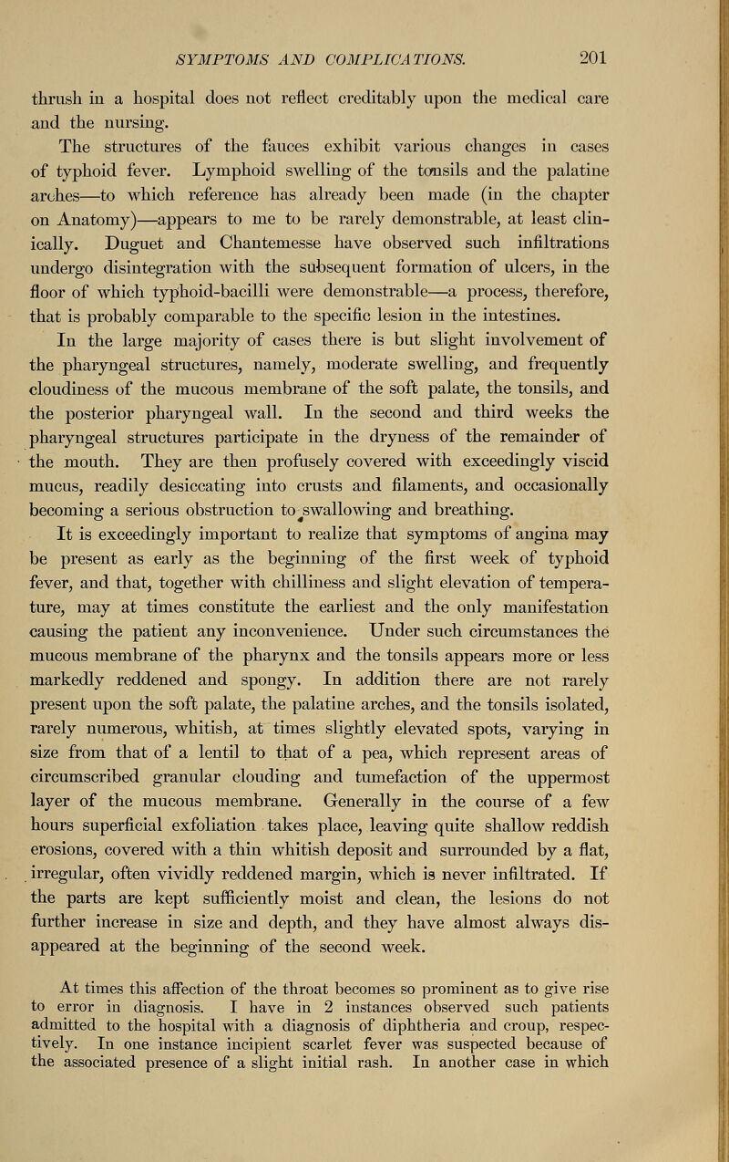 thrush in a hospital does not reflect creditably upon the medical care and the nursing. The structures of the fauces exhibit various changes in cases of typhoid fever. Lymphoid swelling of the tonsils and the palatine arches—to which reference has already been made (in the chapter on Anatomy)—appears to me to be rarely demonstrable, at least clin- ically. Duguet and Chantemesse have observed such infiltrations undergo disintegration with the subsequent formation of ulcers, in the floor of which typhoid-bacilli were demonstrable—a process, therefore, that is probably comparable to the specific lesion in the intestines. In the large majority of cases there is but slight involvement of the pharyngeal structures, namely, moderate swelling, and frequently cloudiness of the mucous membrane of the soft palate, the tonsils, and the posterior pharyngeal wall. In the second and third weeks the pharyngeal structures participate in the dryness of the remainder of the mouth. They are then profusely covered with exceedingly viscid mucus, readily desiccating into crusts and filaments, and occasionally becoming a serious obstruction to swallowing and breathing. It is exceedingly important to realize that symptoms of angina may be present as early as the beginning of the first week of typhoid fever, and that, together with chilliness and slight elevation of tempera- ture, may at times constitute the earliest and the only manifestation causing the patient any inconvenience. Under such circumstances the mucous membrane of the pharynx and the tonsils appears more or less markedly reddened and spongy. In addition there are not rarely present upon the soft palate, the palatine arches, and the tonsils isolated, rarely numerous, whitish, at times slightly elevated spots, varying in size from that of a lentil to that of a pea, which represent areas of circumscribed granular clouding and tumefaction of the uppermost layer of the mucous membrane. Generally in the course of a few hours superficial exfoliation takes place, leaving quite shallow reddish erosions, covered with a thin whitish deposit and surrounded by a flat, irregular, often vividly reddened margin, which is never infiltrated. If the parts are kept sufficiently moist and clean, the lesions do not further increase in size and depth, and they have almost always dis- appeared at the beginning of the second week. At times this affection of the throat becomes so prominent as to give rise to error in diagnosis. I have in 2 instances observed such patients admitted to the hospital with a diagnosis of diphtheria and croup, respec- tively. In one instance incipient scarlet fever was suspected because of the associated presence of a slight initial rash. In another case in which